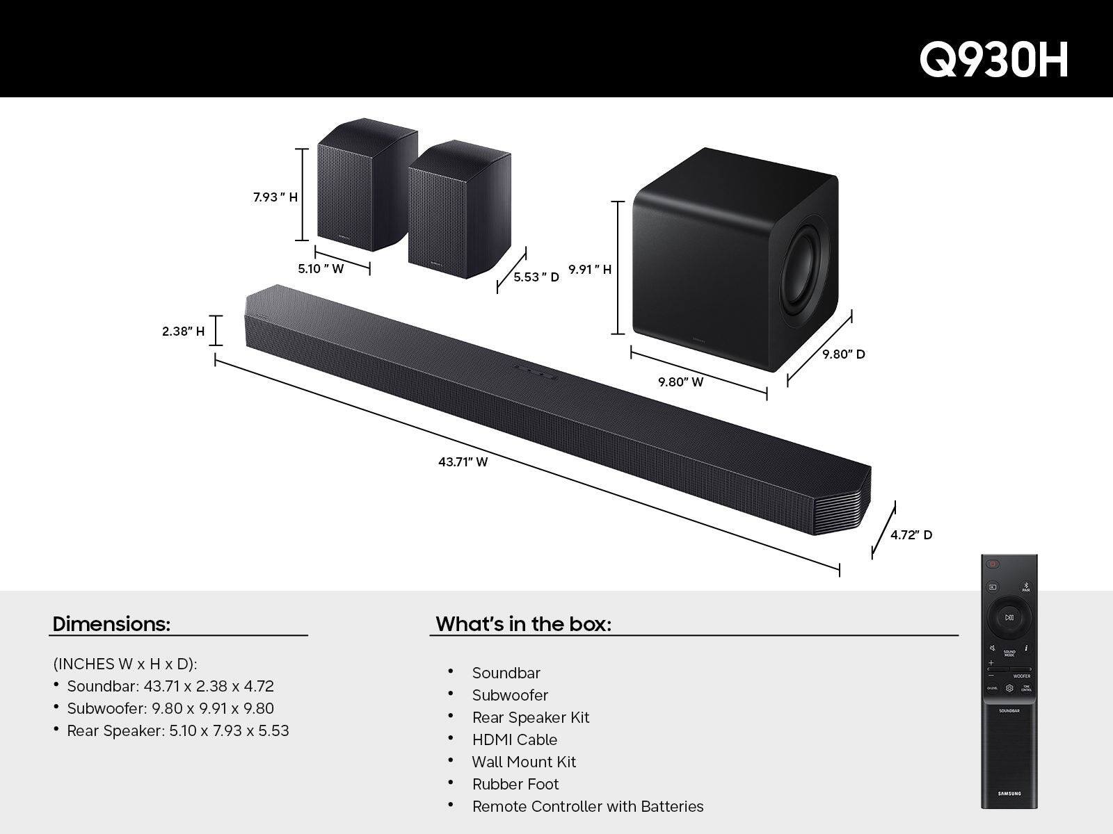 Q930H

Dimensions:  
(INCHES W x H x D):  
- Soundbar: 43.71 x 2.38 x 4.72  
- Subwoofer: 9.80 x 9.91 x 9.80  
- Rear Speaker: 5.10 x 7.93 x 5.53  

What's in the box:  
- Soundbar  
- Subwoofer  
- Rear Speaker Kit  
- HDMI Cable  
- Wall Mount Kit  
- Rubber Foot  
- Remote Controller with Batteries