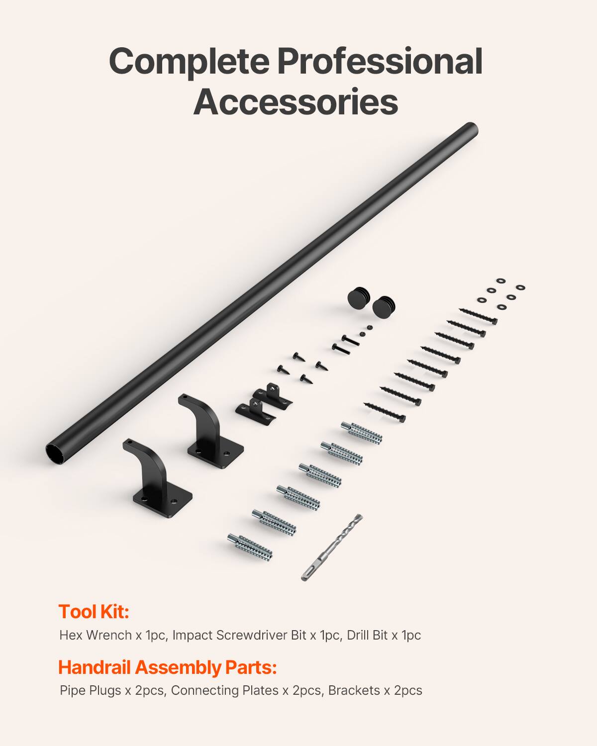 Complete Professional Accessories

Tool Kit:
Hex Wrench x 1pc, Impact Screwdriver Bit x 1pc, Drill Bit x 1pc

Handrail Assembly Parts:
Pipe Plugs x 2pcs, Connecting Plates x 2pcs, Brackets x 2pcs