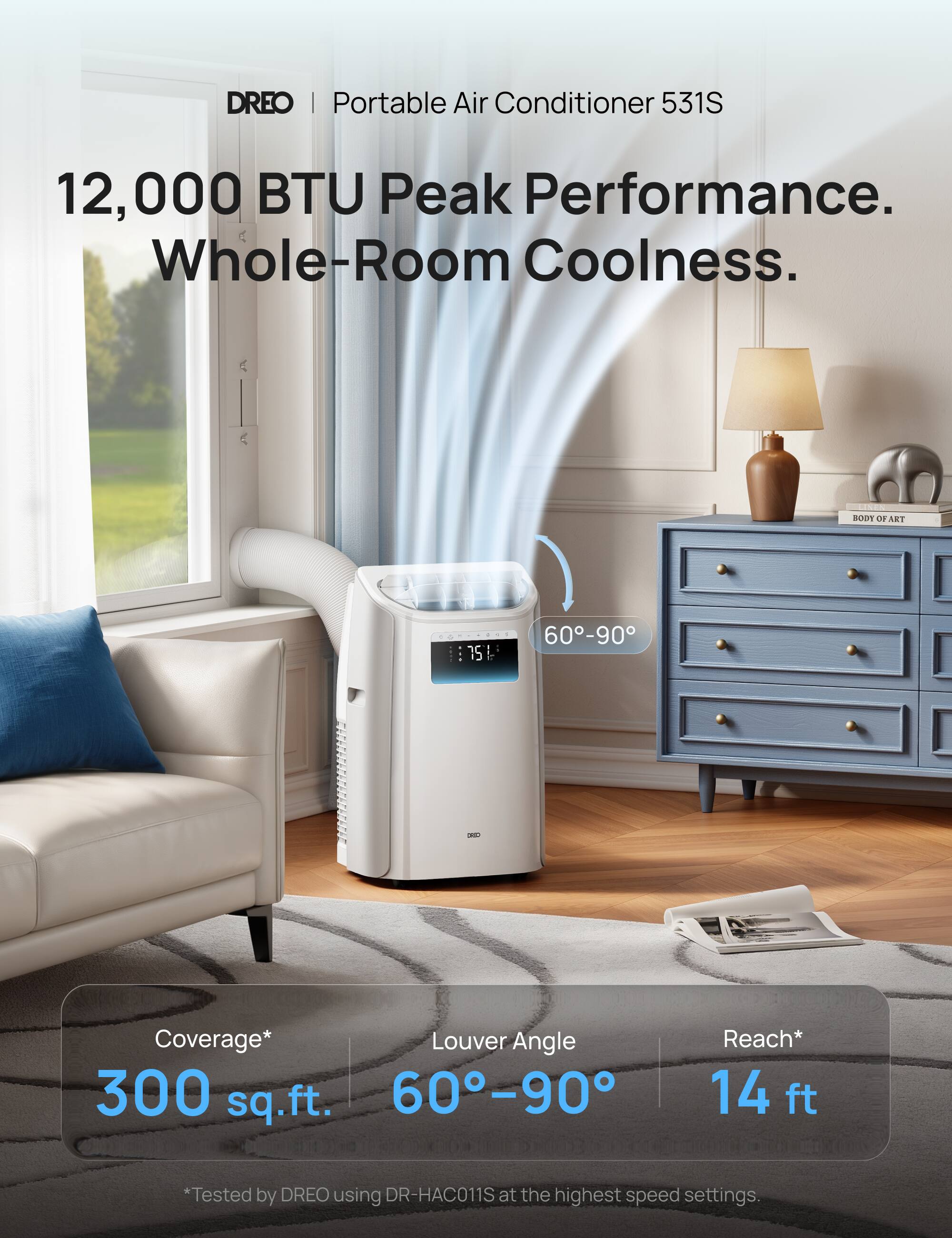 DREO | Portable Air Conditioner 531S  
12,000 BTU Peak Performance. Whole-Room Coolness.  

- Coverage*: 300 sq.ft.  
- Louver Angle: 60°–90°  
- Reach*: 14 ft  

*Tested by DREO using DR-HAC011S at the highest speed settings.