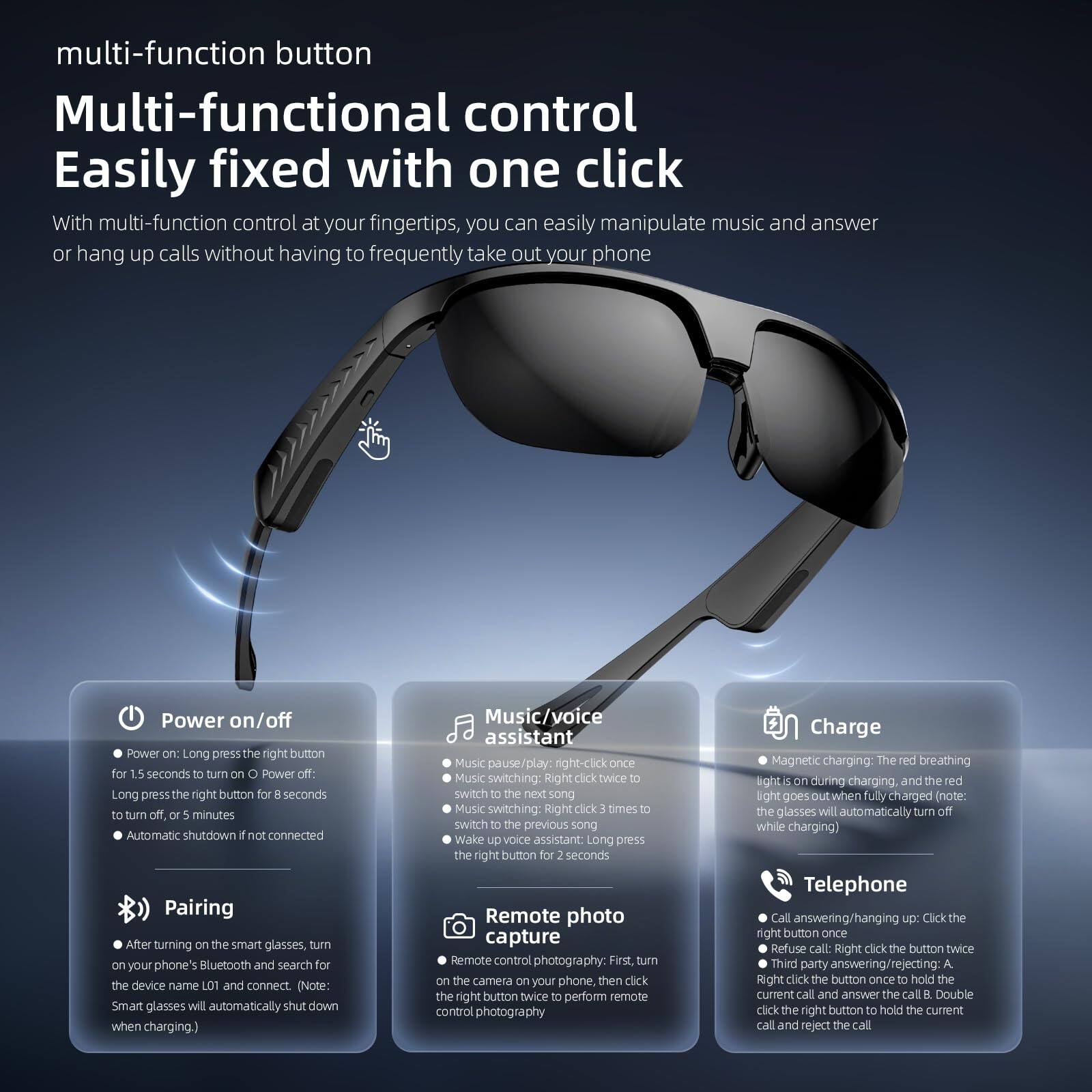 multi-function button  
Multi-functional control  
Easily fixed with one click  

With multi-function control at your fingertips, you can easily manipulate music and answer or hang up calls without having to frequently take out your phone  

Power on/off  
- Power on: Long press the right button for 1.5 seconds to turn on  
- Power off: Long press the right button for 8 seconds to turn off, or 5 minutes automatic shutdown if not connected  

Pairing  
- After turning on the smart glasses, turn on your phone's Bluetooth and search for the device name L01 and connect. (Note: Smart glasses will automatically shut down when charging.)  

Music/Voice assistant  
- Music pause/play: Right-click once  
- Music switching: Right click twice to switch to the next song  
- Music switching: Right click 3 times to switch to the previous song  
- Wake up voice assistant: Long press the right button for 2 seconds  

Remote photo capture  
- Remote control photography: First, turn on the camera on your phone, then click the right button twice to perform remote control photography  

Charge  
- Magnetic charging: The red breathing light is on during charging, and the red light goes out when fully charged (note: the glasses will