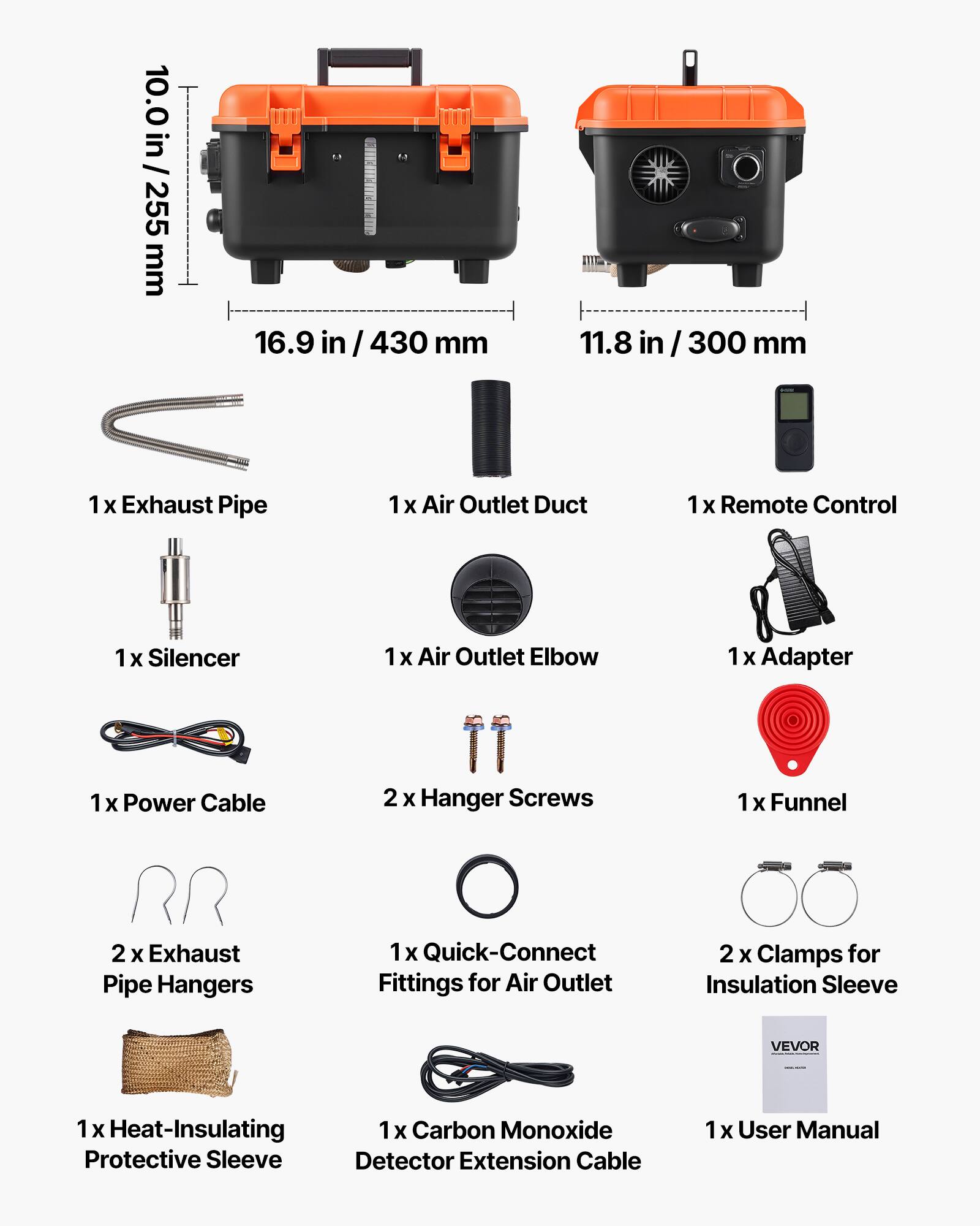 10.0 in / 255 mm  
16.9 in / 430 mm  
11.8 in / 300 mm  

1 x Exhaust Pipe  
1 x Air Outlet Duct  
1 x Remote Control  
1 x Silencer  
1 x Air Outlet Elbow  
1 x Adapter  
1 x Power Cable  
2 x Hanger Screws  
1 x Funnel  
2 x Exhaust Pipe Hangers  
1 x Quick-Connect Fittings for Air Outlet  
2 x Clamps for Insulation Sleeve  
1 x Heat-Insulating Protective Sleeve  
1 x Carbon Monoxide Detector Extension Cable  
1 x User Manual  

VEVOR