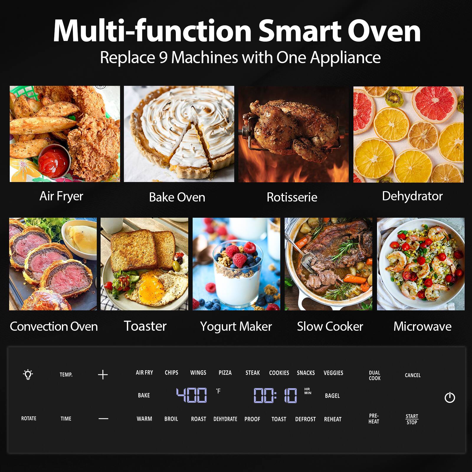 Multi-function Smart Oven  
Replace 9 Machines with One Appliance  

Air Fryer  
Bake Oven  
Rotisserie  
Dehydrator  
Convection Oven  
Toaster  
Yogurt Maker  
Slow Cooker  
Microwave  

TEMP.  
+  
400 °F  
-  
TIME  
00:10 HR MIN  

AIR FRY  
CHIPS  
WINGS  
PIZZA  
STEAK  
COOKIES  
SNACKS  
VEGGIES  
DUAL COOK  
CANCEL  

BAKE  
WARM  
BROIL  
ROAST  
DEHYDRATE  
PROOF  
TOAST  
DEFROST  
REHEAT  
PRE-HEAT  
START STOP  

ROTATE