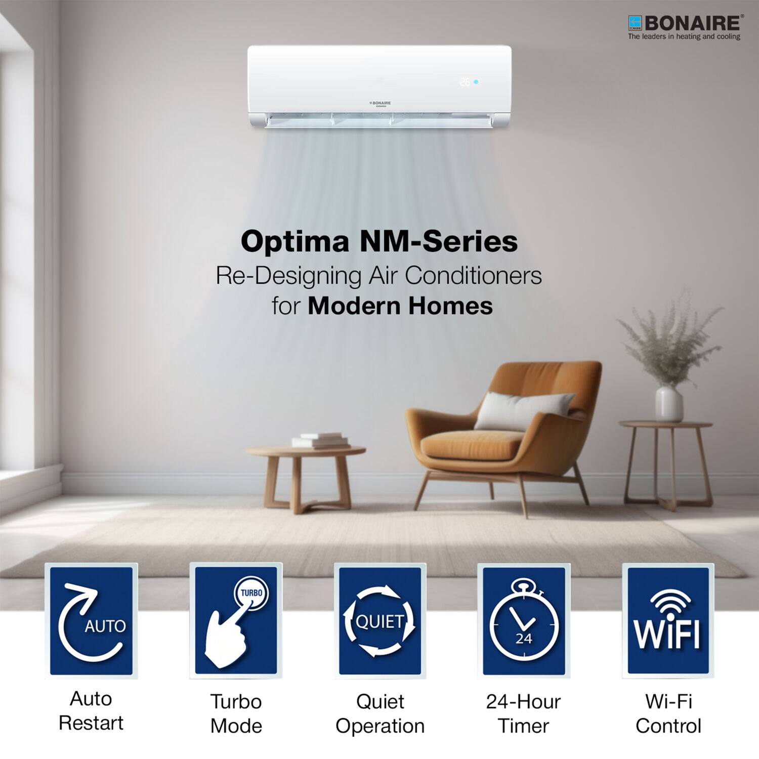 BONAIRE The leaders in heating and cooling

Optima NM-Series Re-Designing Air Conditioners for Modern Homes

AUTO Auto Restart
TURBO Turbo Mode
QUIET Quiet Operation
24-Hour Timer
Wi-Fi Wi-Fi Control
