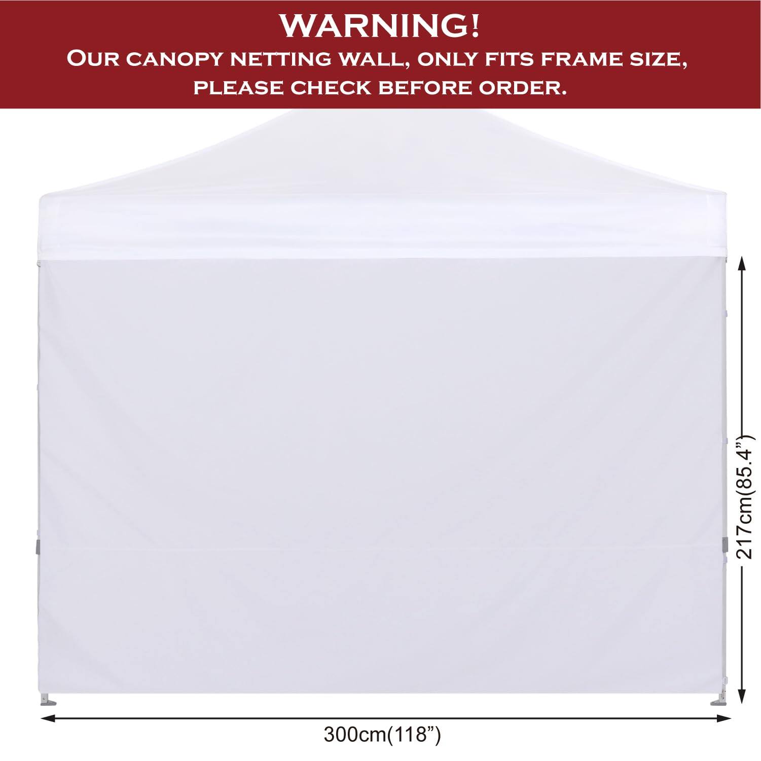 **WARNING!**  
OUR CANOPY NETTING WALL, ONLY FITS FRAME SIZE, PLEASE CHECK BEFORE ORDER.

- 217cm (85.4")
- 300cm (118")