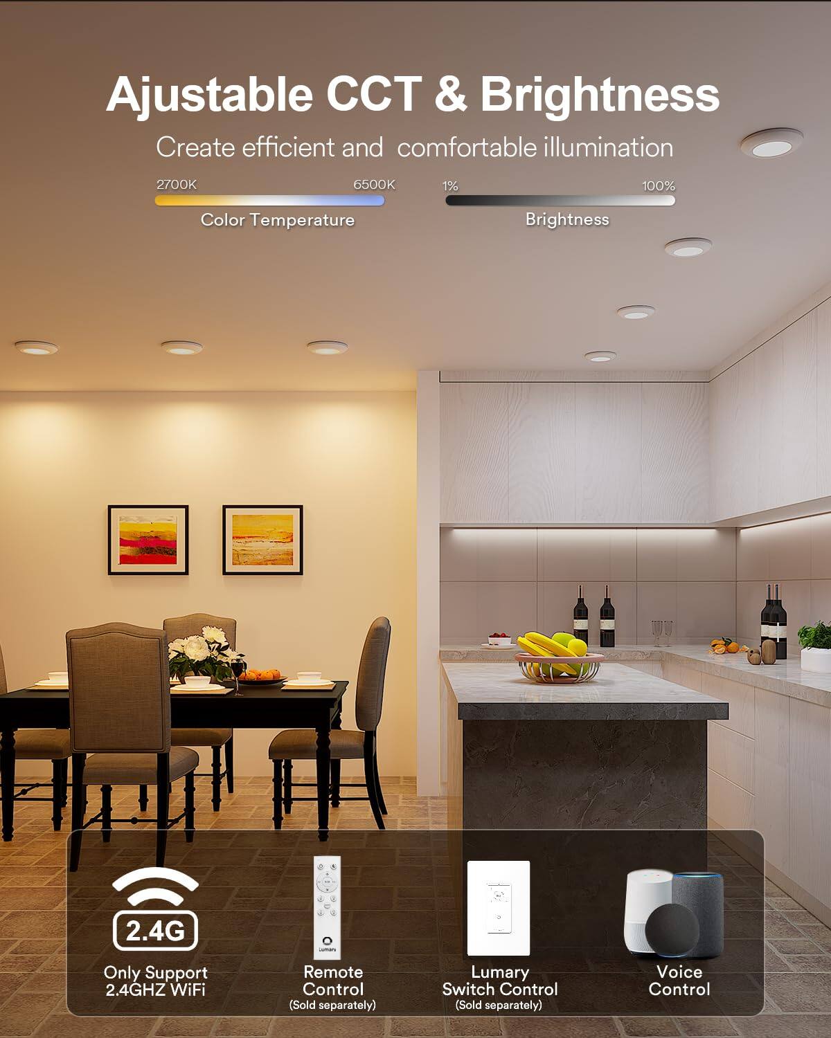 Ajustable CCT & Brightness  
Create efficient and comfortable illumination  
2700K 6500K  
Color Temperature  
1% 100%  
Brightness  
2.4G - Only Support 2.4GHZ WiFi  
Remote Control (Sold separately)  
Lumary Switch Control (Sold separately)  
Voice Control