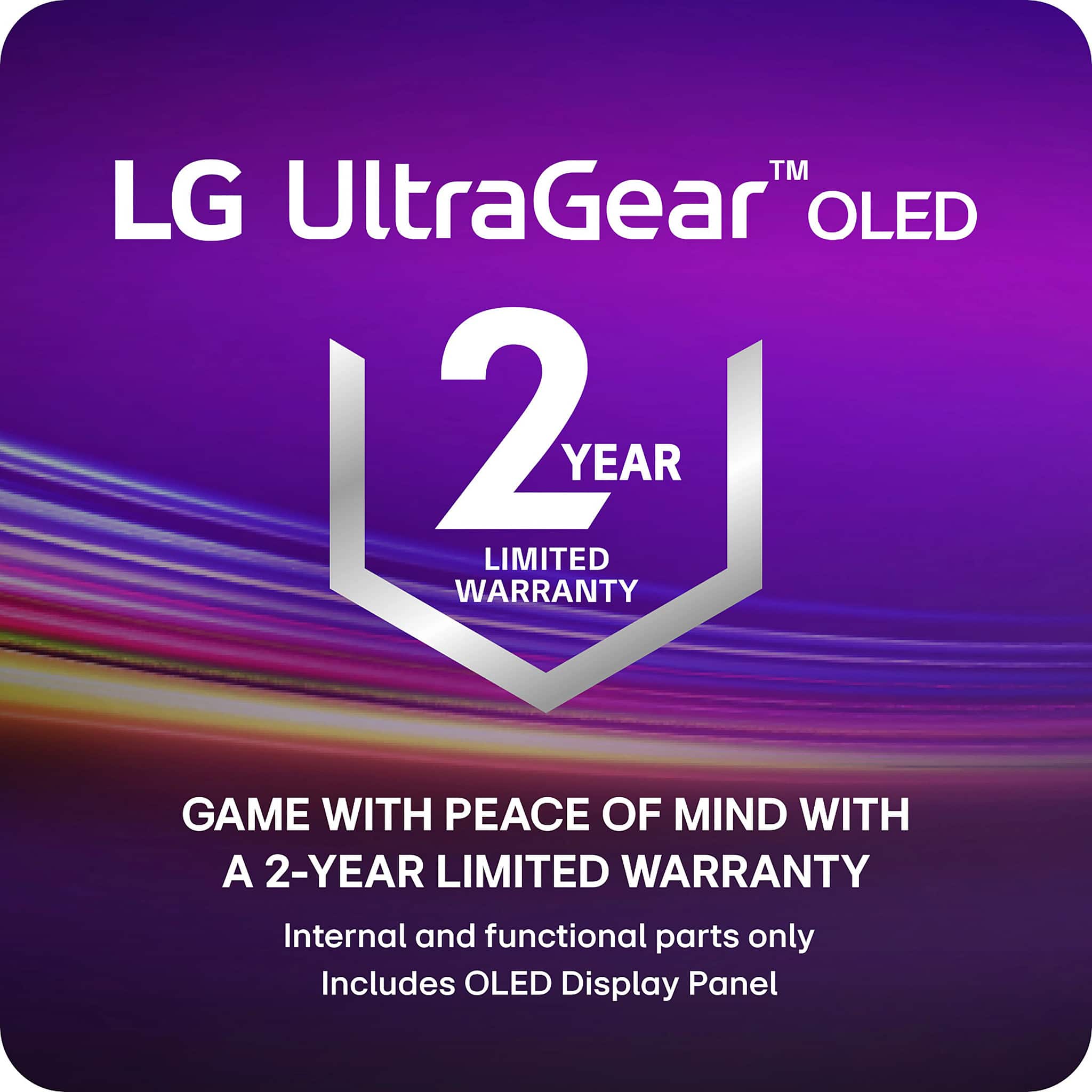 LG UltraGear™ OLED
2 YEAR LIMITED WARRANTY
GAME WITH PEACE OF MIND WITH A 2-YEAR LIMITED WARRANTY
Internal and functional parts only
Includes OLED Display Panel