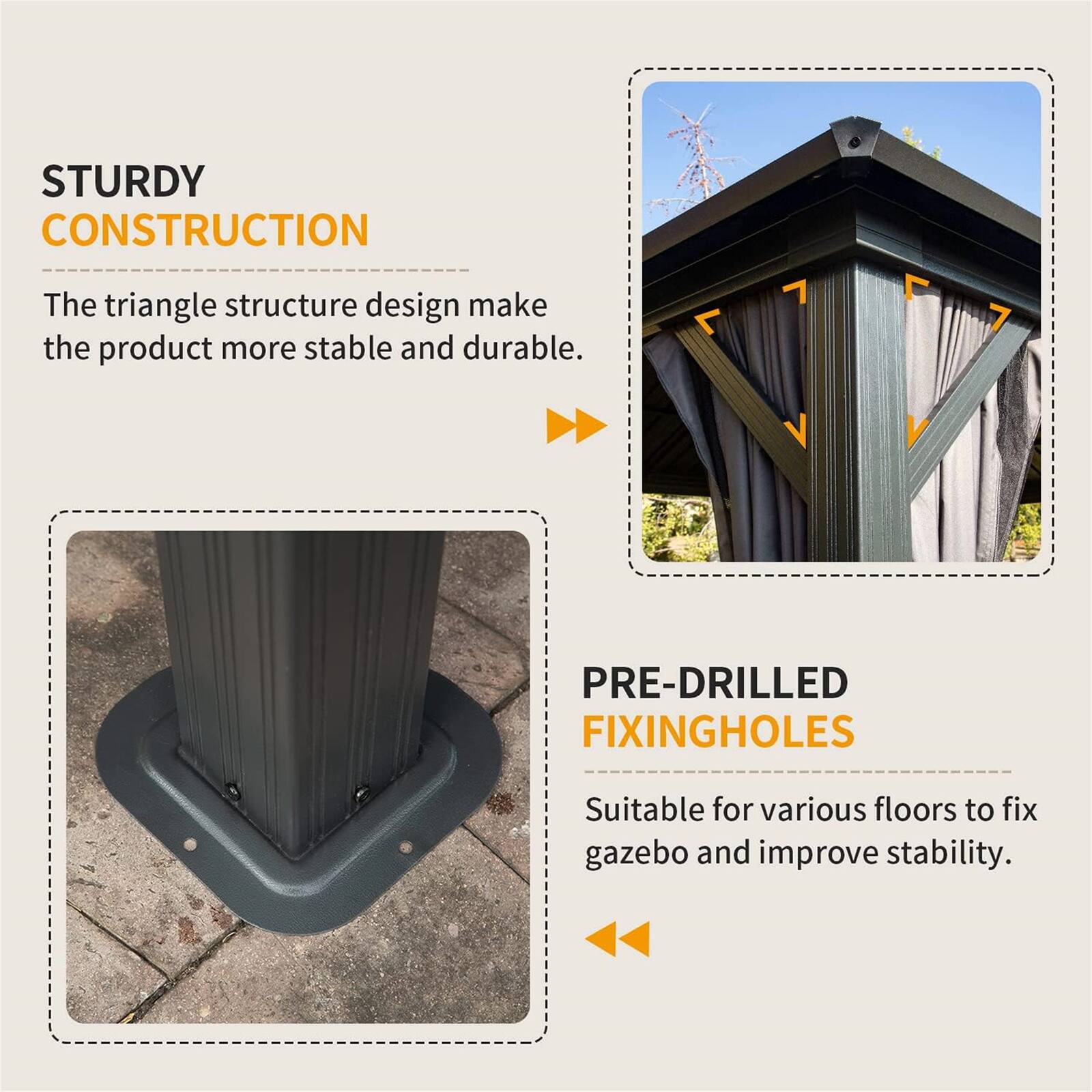 STURDY CONSTRUCTION  
The triangle structure design makes the product more stable and durable.  

PRE-DRILLED FIXING HOLES  
Suitable for various floors to fix gazebo and improve stability.