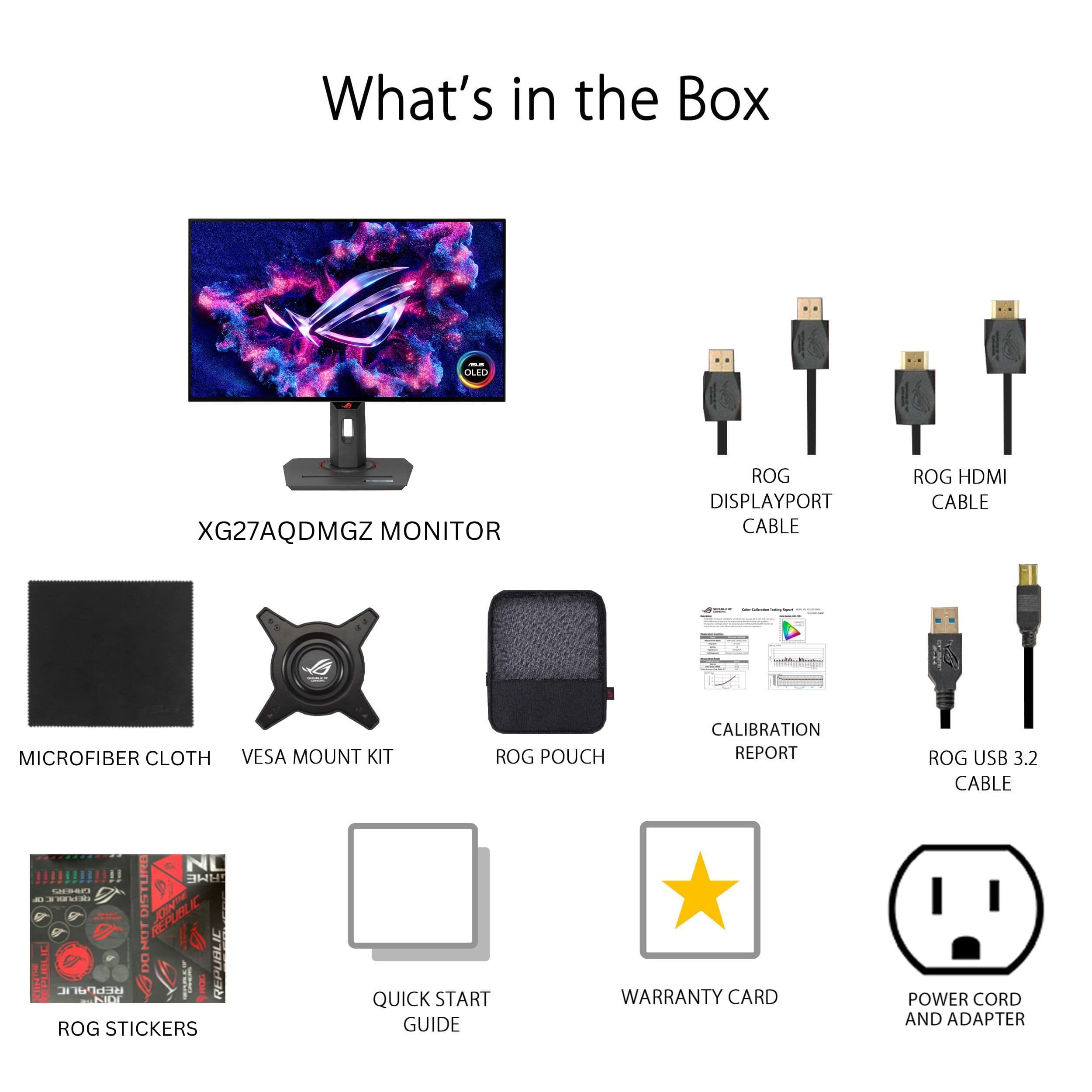 What's in the Box:
* Leo XG27AQDMGZ Monitor
* ROG DisplayPort Cable
* ROG HDMI Cable
* Microfiber Cloth
* VESA Mount Kit
* ROG Pouch
* Calibration Report
* ROG USB 3.2 Cable
* Quick Start Guide
* Warranty Card
* Power Cord and Adapter