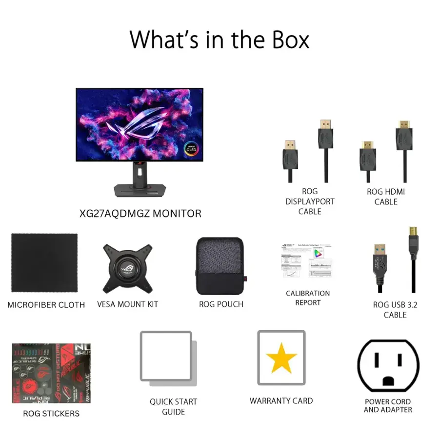 What's in the Box:

* Leo XG27AQDMGZ Monitor
* ROG DisplayPort Cable
* ROG HDMI Cable
* Microfiber Cloth
* VESA Mount Kit
* ROG Pouch
* Calibration Report
* ROG USB 3.2 Cable
* Quick Start Guide
* Warranty Card
* Power Cord and Adapter