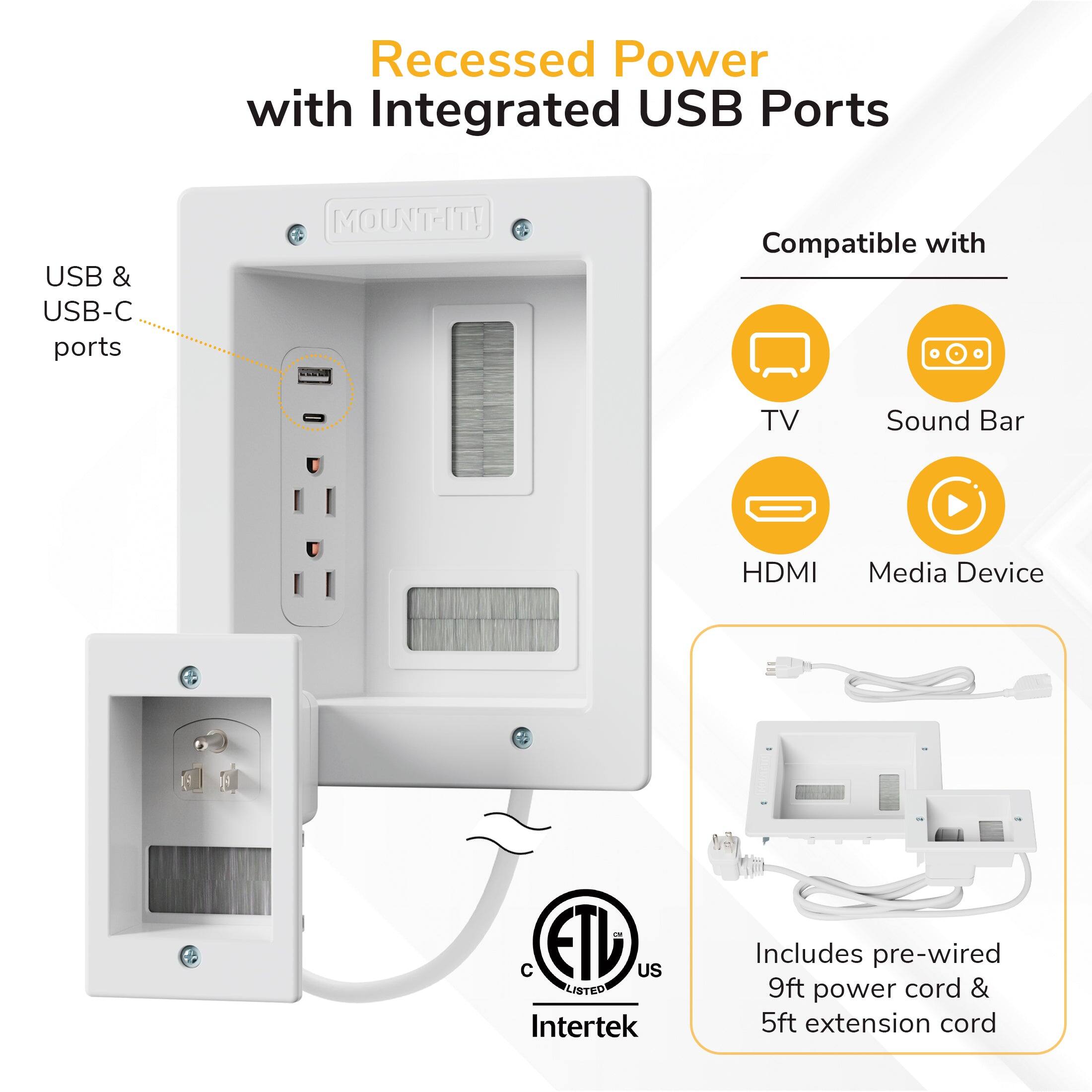 Recessed Power with Integrated USB Ports  
USB & USB-C ports  
MOUNT-IT!  
IEE Compatible with TV, Sound Bar, HDMI, Media Device  
ETD US LISTED Intertek  
Includes pre-wired 9ft power cord & 5ft extension cord