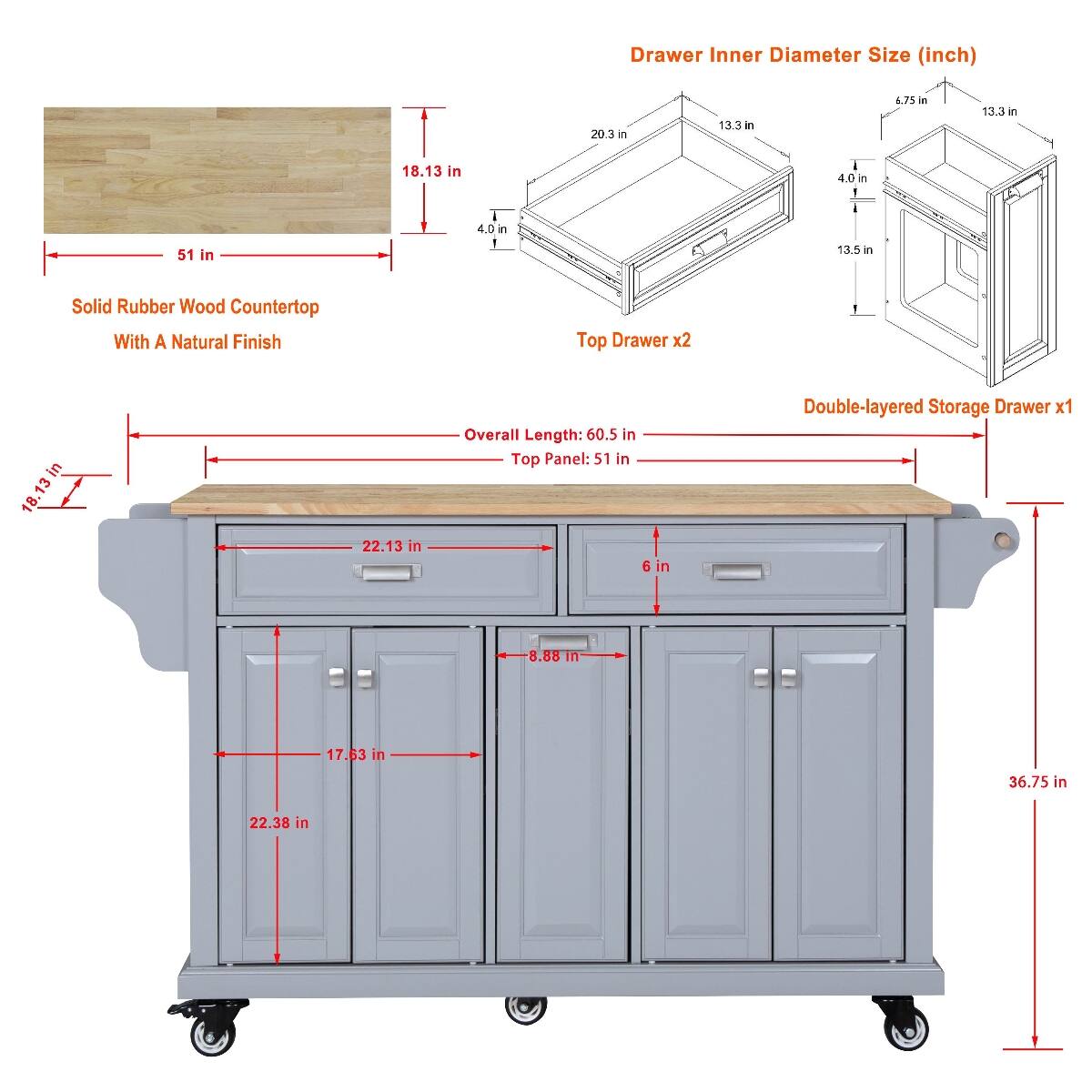 Drawer Inner Diameter Size (inch)
- 20.3 in
- 13.3 in
- 6.75 in
- 13.3 in
- 18.13 in
- 4.0 in
- 51 in
- 4.0 in
- 13.5 in

Solid Rubber Wood Countertop With A Natural Finish
- Top Drawer x2
- 18.13 in
- 22.13 in

Overall Length: 60.5 in
Top Panel: 51 in
6 in

Double-layered Storage Drawer x1
- 8.88 in
- 17.63 in
- 36.75 in
- 22.38 in
