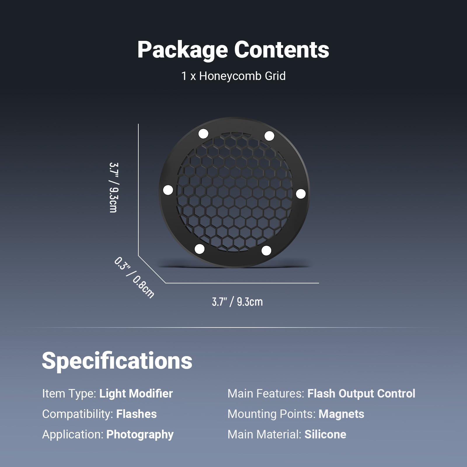 Package Contents  
1 x Honeycomb Grid  
3.7" / 9.3cm  
0.3" - 0.8cm  

Specifications  
Item Type: Light Modifier  
Main Features: Flash Output Control  
Compatibility: Flashes  
Mounting Points: Magnets  
Application: Photography  
Main Material: Silicone