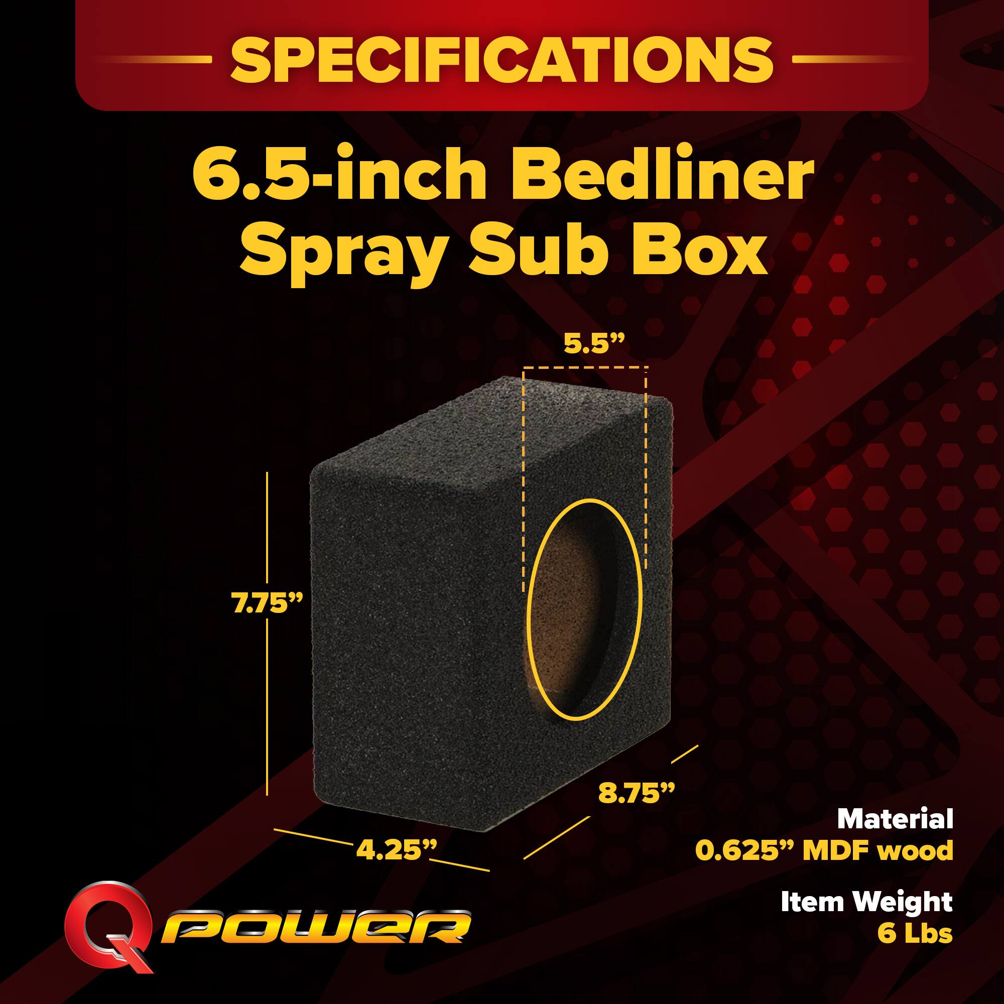 SPECIFICATIONS  
6.5-inch Bedliner Spray Sub Box  
5.5" x 7.75" x 4.25" x 8.75"  
Material: 0.625" MDF wood  
Item Weight: 6 Lbs