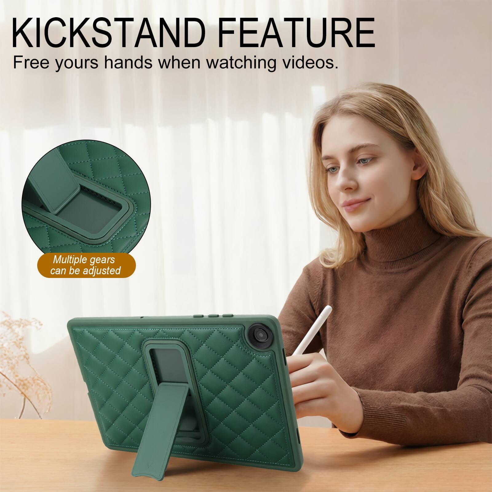 KICKSTAND FEATURE  
Free yours hands when watching videos.  
Multiple gears can be adjusted