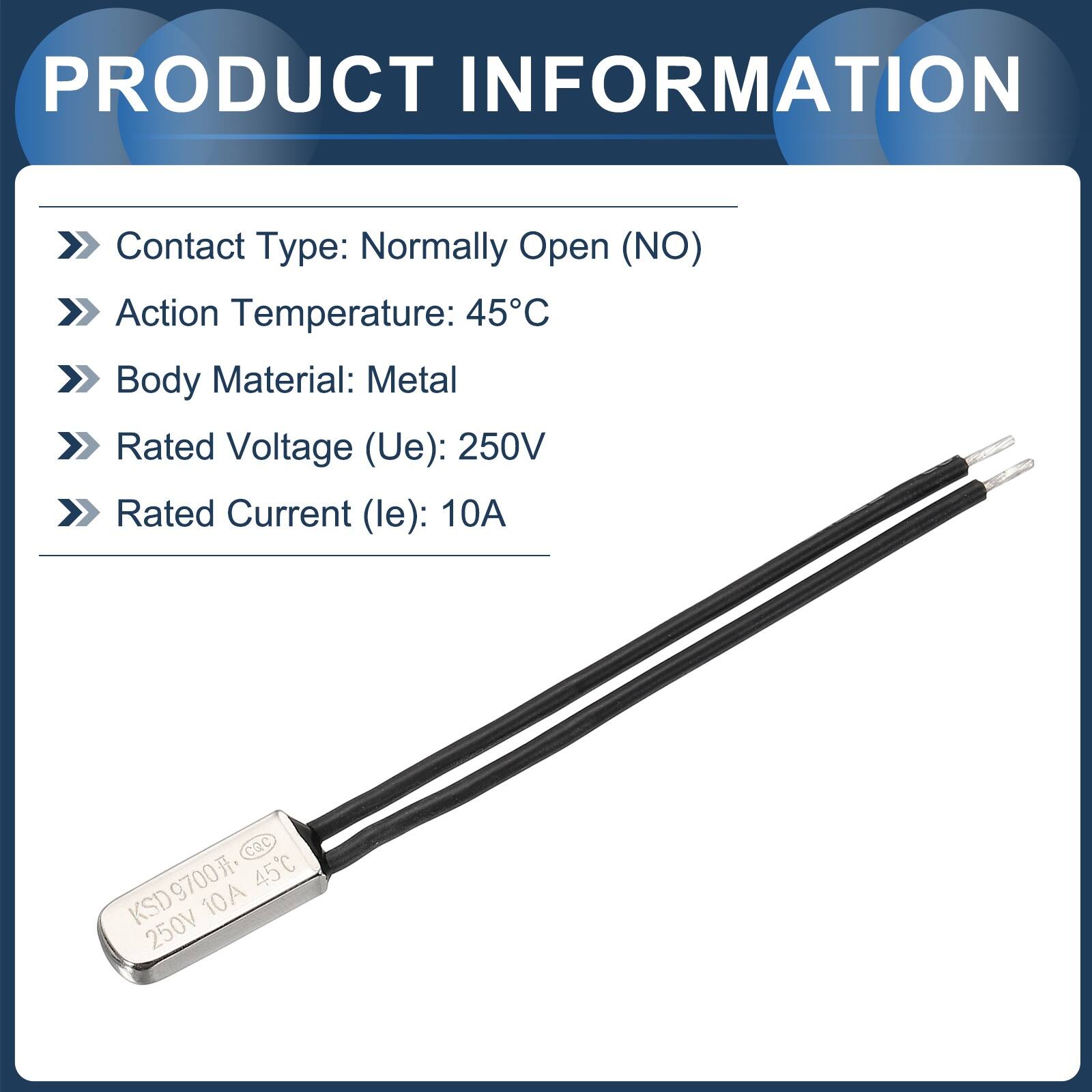 PRODUCT INFORMATION

- Contact Type: Normally Open (NO)
- Action Temperature: 45°C
- Body Material: Metal
- Rated Voltage (Ue): 250V
- Rated Current (le): 10A

CQC KSD9700 45C 10A 250V
