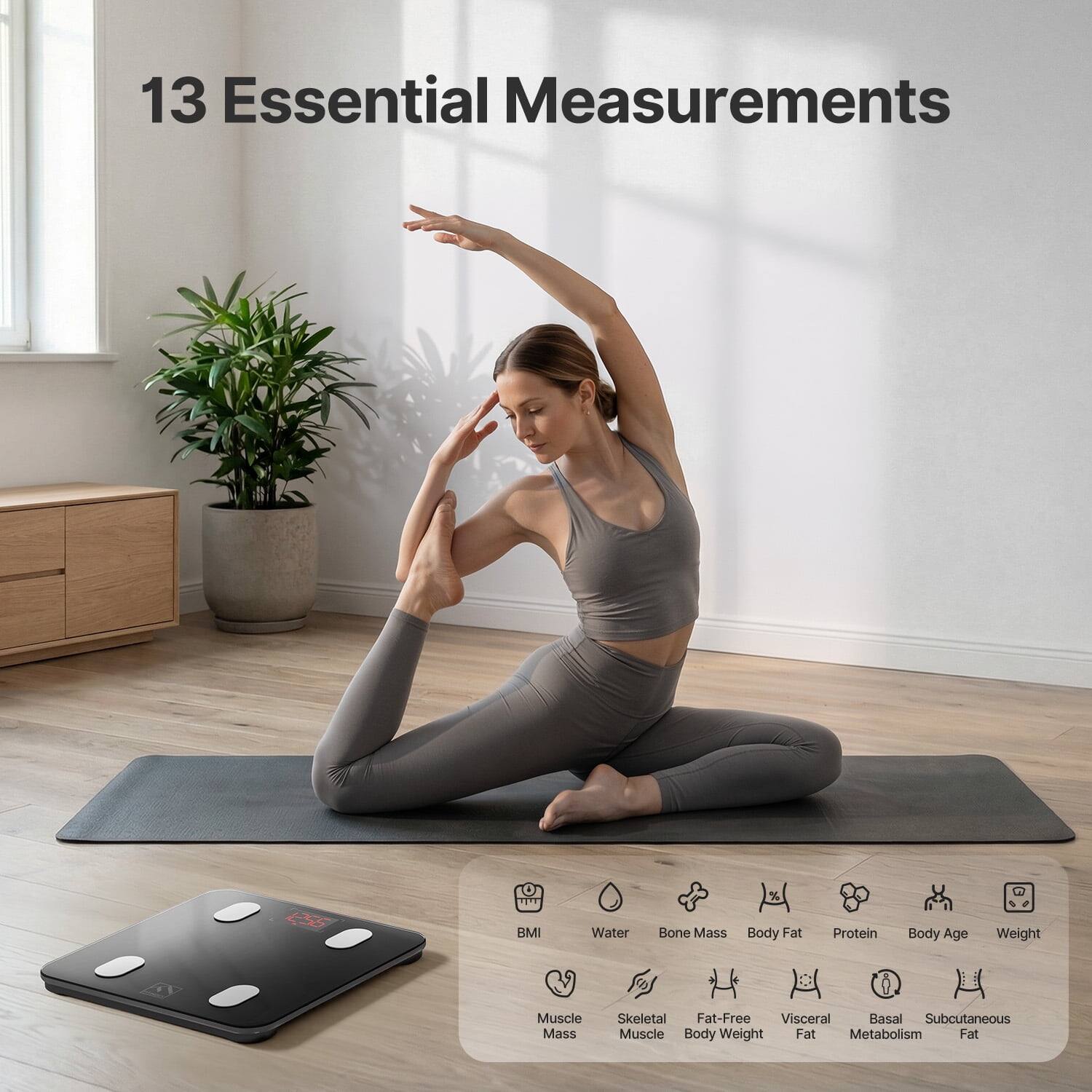13 Essential Measurements

BMI
Water
Bone Mass
Body Fat
Protein
Body Age
Weight
Muscle Mass
Skeletal Muscle
Fat-Free Body Weight
Visceral Fat
Basal Metabolism
Subcutaneous Fat