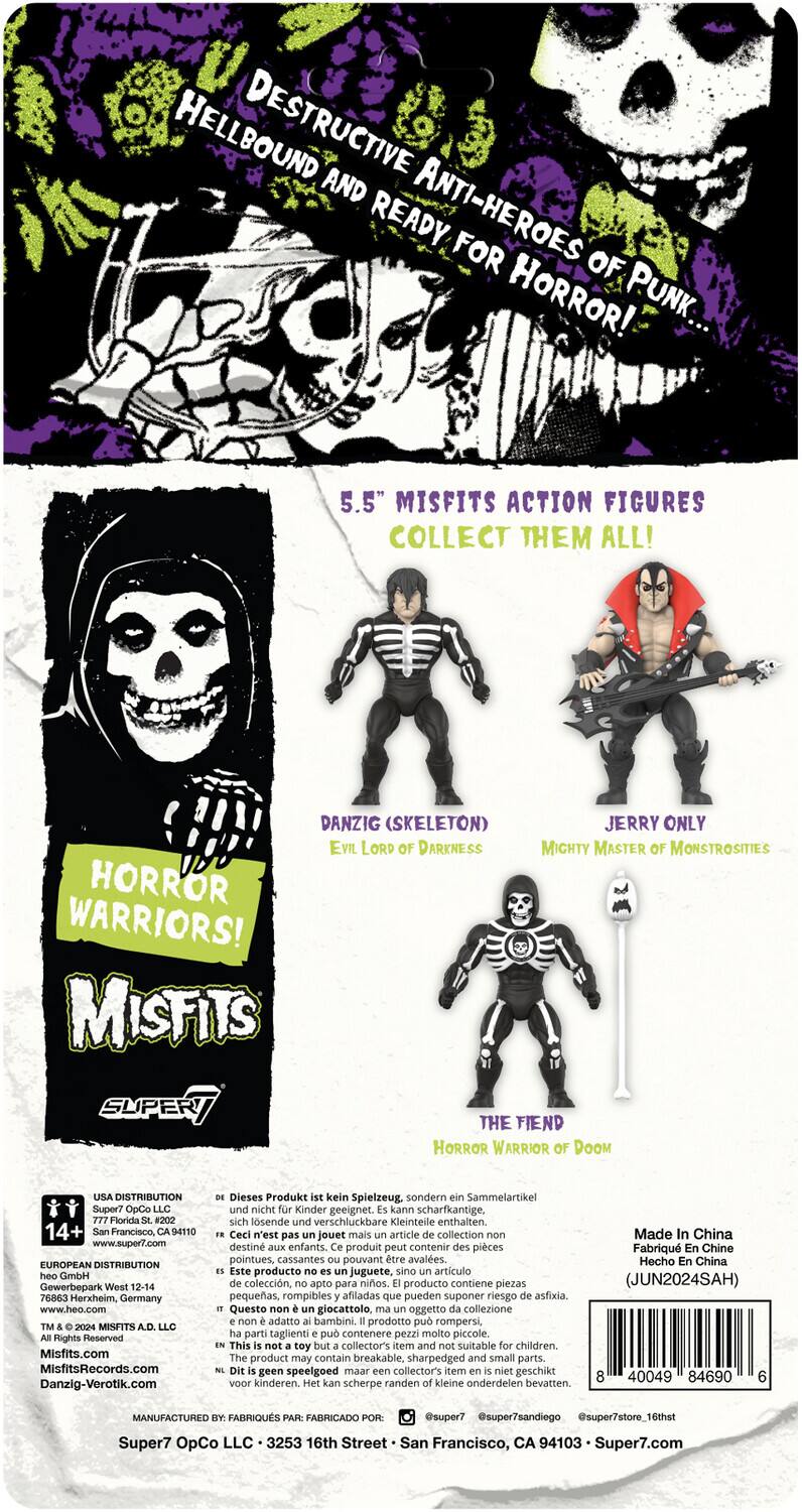 HELLBOUND DESTRUCTIVE AND READY, ANTI-HEROES FOR HORROR! PUNK.. 5.5" MISFITS ACTION FIGURES COLLECT THEM ALL! DANZIG (SKELETON) JERRY ONLY EVIL LORD OF DARKNESS MIGHTY MASTER OF MONSTROSITIES HORROR WARRIORS! THE FIEND HORROR WARRIOR OF DOOM USA DISTRIBUTION Super7 OpCo LLC Florida #202 14+ Francisco. 94110 www.super7.com EUROPEAN DISTRIBUTION GmbH Gewerbepark West 12-14 76863 Herxheim, Germany www.heo.com MISFITS Rights Reserved Misfits.com MisfitsRecords.com Danzig-Verotik.com Dieses Produkt kein Spielzeug, sondern Sammelartikel und nicht Kinder geeignet. kann scharfkantige, sich lösende verschluckbare Kleinteile enthalten. Ceci n'est pas jouet mais article collection non destiné aux enfants. produit peut contenir des pièces pointues, cassantes pouvant être avalées. Este producto no es juguete, sino artículo de colección, no apto para niños. producto contiene piezas pequeñas, rompibles afiladas que pueden suponer riesgo de asfixia. Questo giocattolo non è un giocattolo, ma un articolo di collezione, non adatto ai bambini. Il prodotto contiene piccoli pezzi, spigoli affilati che possono essere ingoiati.