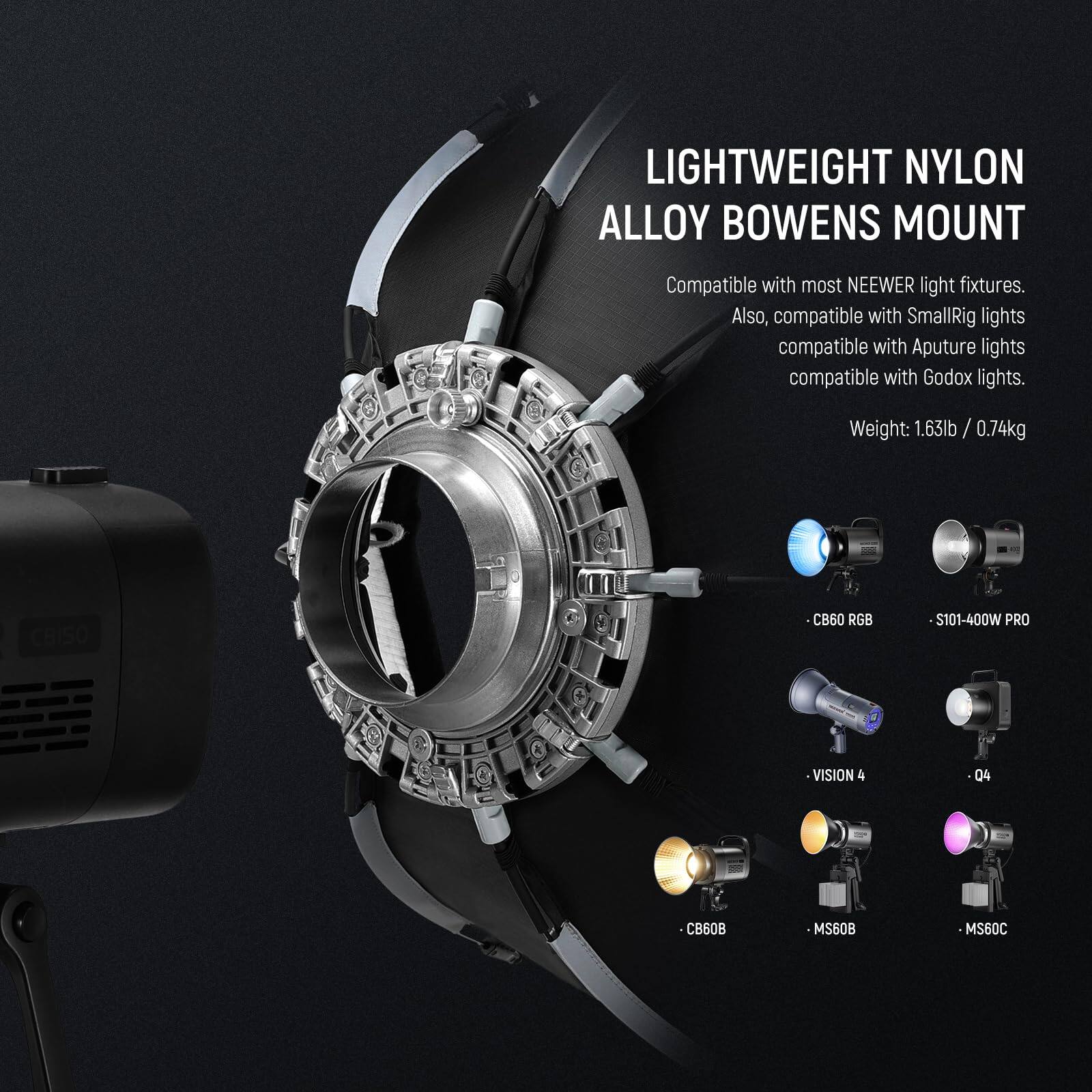 LIGHTWEIGHT NYLON ALLOY BOWENS MOUNT  
Compatible with most NEEWER light fixtures. Also, compatible with SmallRig lights, compatible with Aputure lights, compatible with Godox lights.  
Weight: 1.63lb / 0.74kg  

CRISO CB60 RGB  
S101-400W PRO  
VISION 4  
04  
CB60B  
MS60B  
MS60C