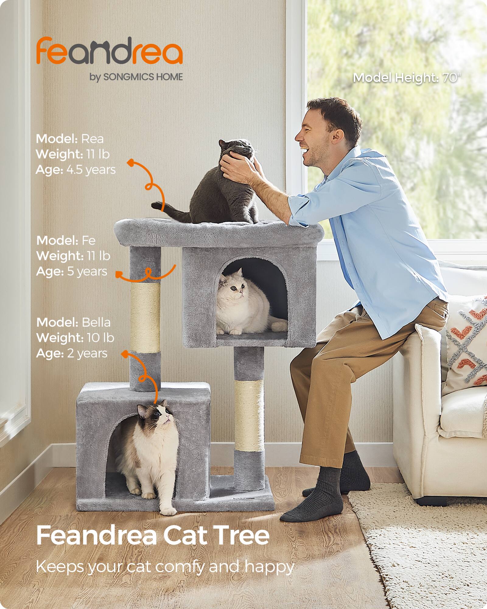 feandrea by SONGMICS HOME

Model Height: 70"

Model: Rea
Weight: 11 lb
Age: 4.5 years

Model: Fe
Weight: 11 lb
Age: 5 years

Model: Bella
Weight: 10 lb
Age: 2 years

Feandrea Cat Tree
Keeps your cat comfy and happy