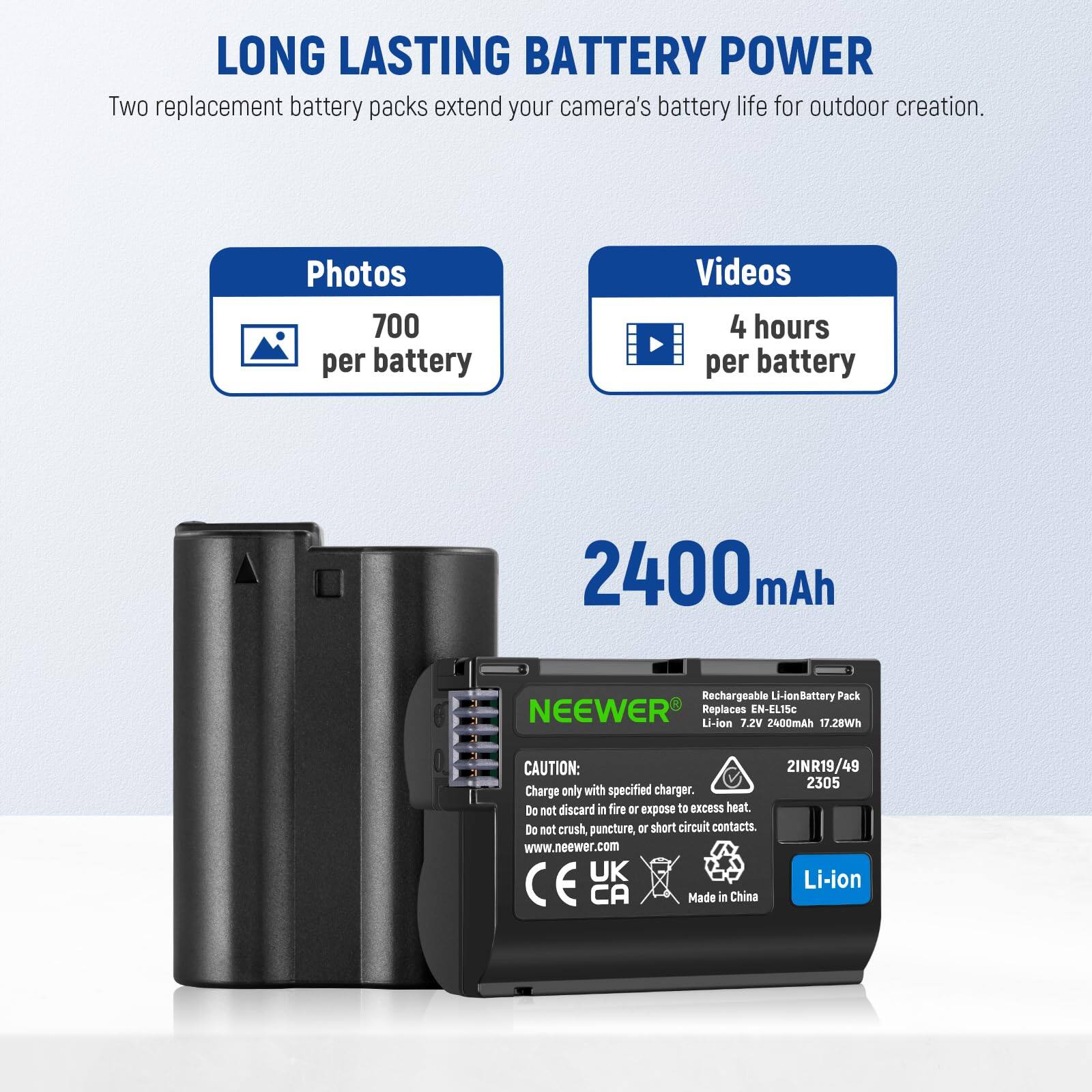 LONG LASTING BATTERY POWER  
Two replacement battery packs extend your camera's battery life for outdoor creation.  

Photos: 700 per battery  
Videos: 4 hours per battery  

2400mAh  
Rechargeable Li-ion Battery Pack  
NEEWER Replaces EN-EL15c  
Li-ion 7.2V 2400mAh 17.28Wh  

CAUTION:  
Charge only with specified charger.  
Do not discard in fire or expose to excess heat.  
Do not crush, puncture, or short circuit contacts.  

www.neewer.com  
UK Li-ion CE CA  
Made in China