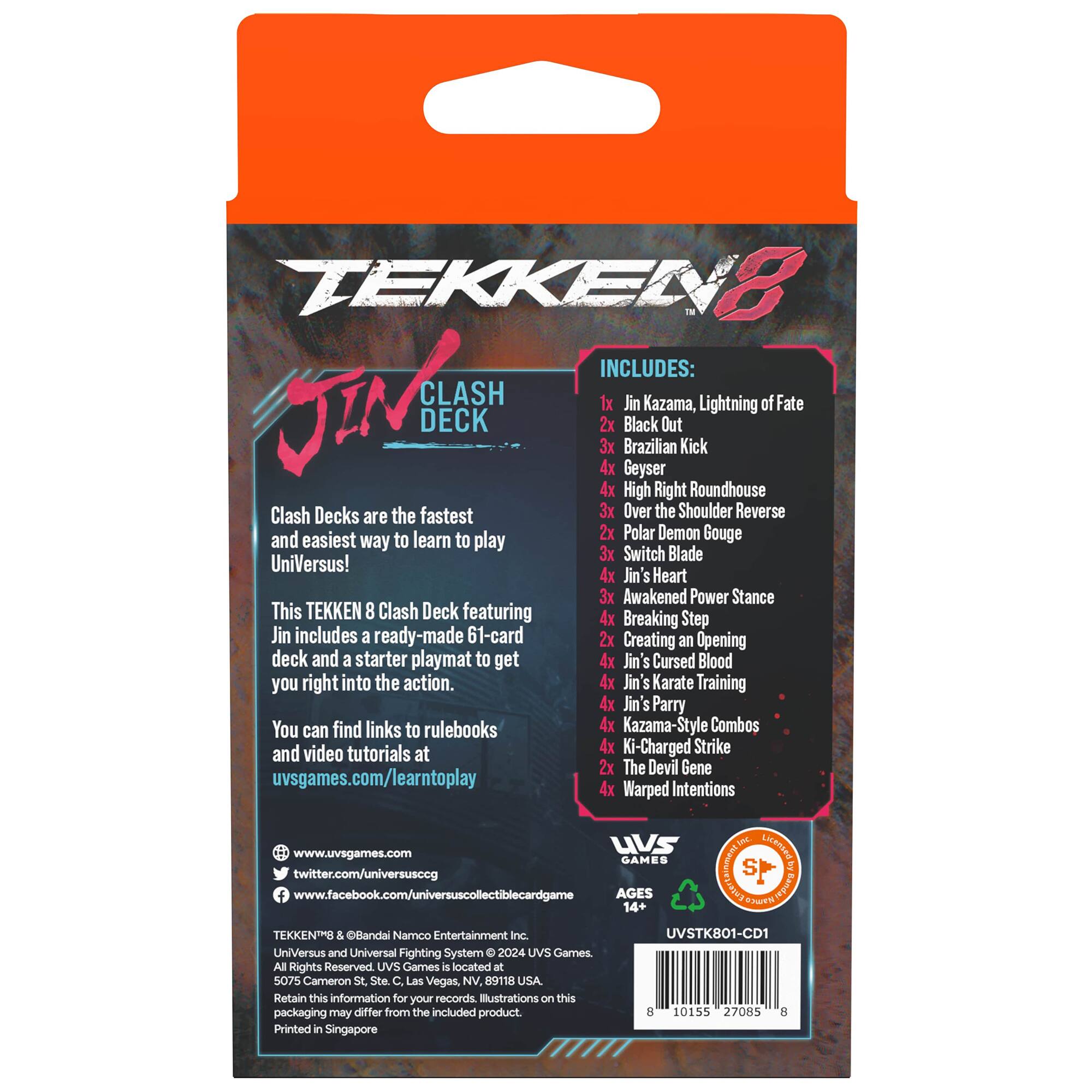 TEKKEN 8 INCLUDES: J CLASH DECK

* Jin Kazama, Lightning of Fate
* 2x Black Out
* 3x Brazilian Kick
* 4x Geyser
* 4x High Right Roundhouse
* 2x Polar Demon Gouge
* 3x Switch Blade
* 4x Jin Heart
* 3x Awakened Power Stance

This TEKKEN 8 Clash Deck featuring 4x Breaking Step Jin includes a ready-made 61-card deck and a starter playmat to get you right into the action.

You can find links to rulebooks and video tutorials at uvsgames.com/learntoplay.

AGES 14+

TEKKEN and Oflandai Namoo Entertainment Inc. UniVersus and Universal Fighting System 2024 UVS Games All Rights Reserved.

UVS Games is located at 3/19-23 King William St, East Melbourne, VIC 3002, Australia.