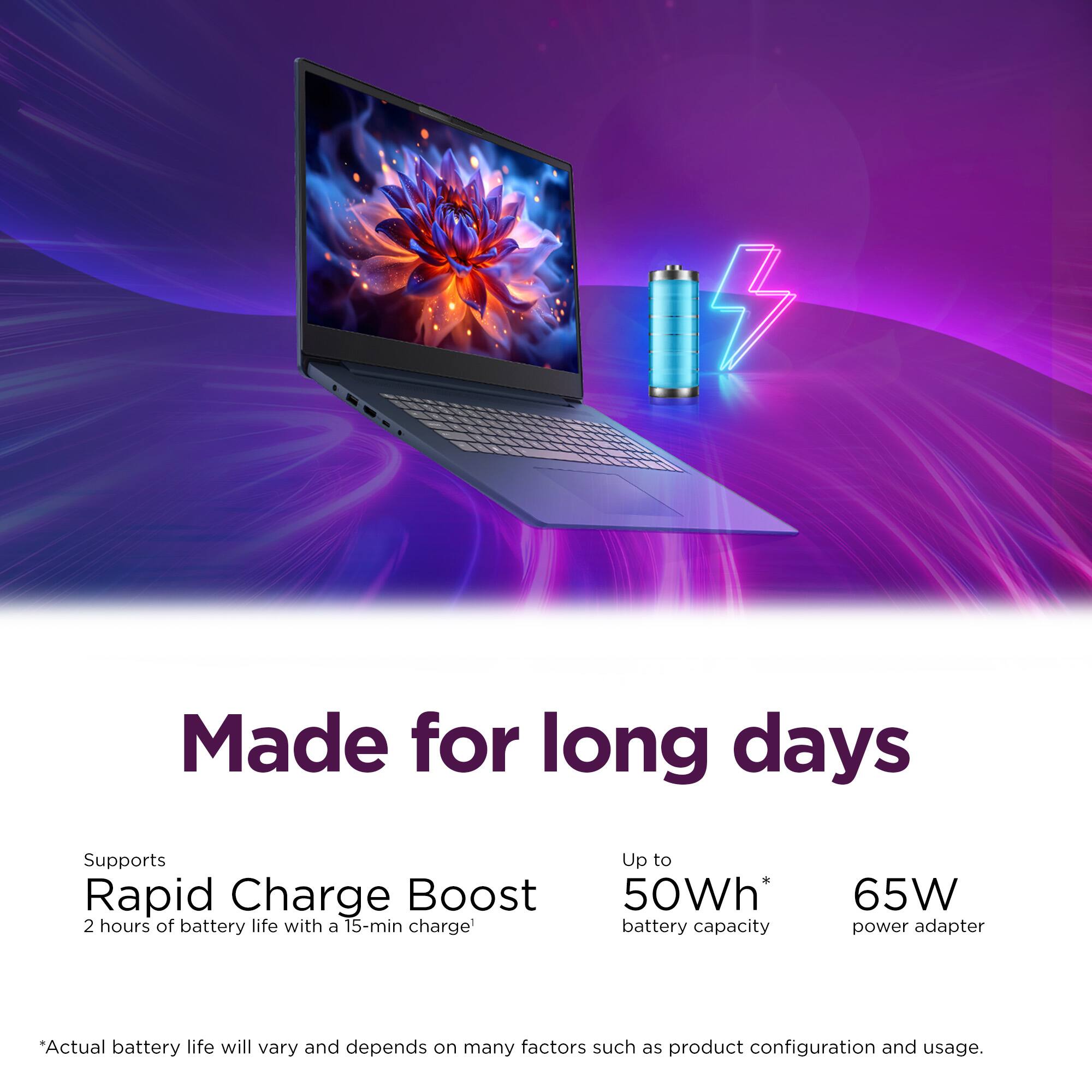 Made for long days

Supports Rapid Charge Boost  
2 hours of battery life with a 15-min charge

Up to 50Wh* battery capacity  
65W power adapter

*Actual battery life will vary and depends on many factors such as product configuration and usage.