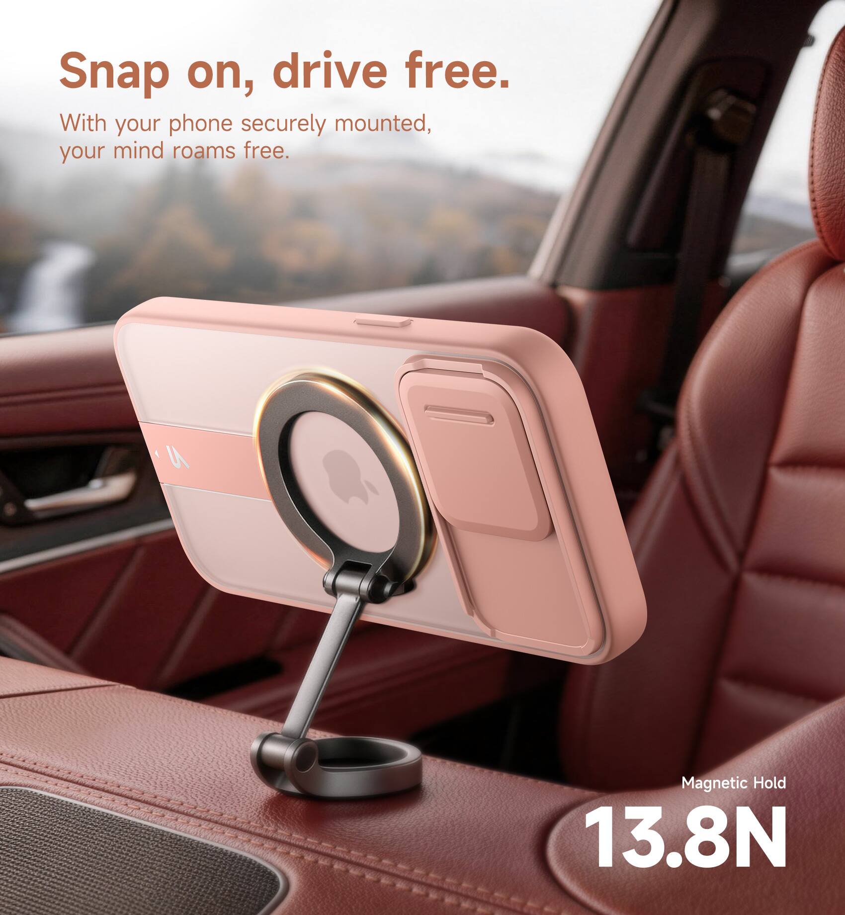 Snap on, drive free.  
With your phone securely mounted, your mind roams free.  
9 Magnetic Hold 13.8N