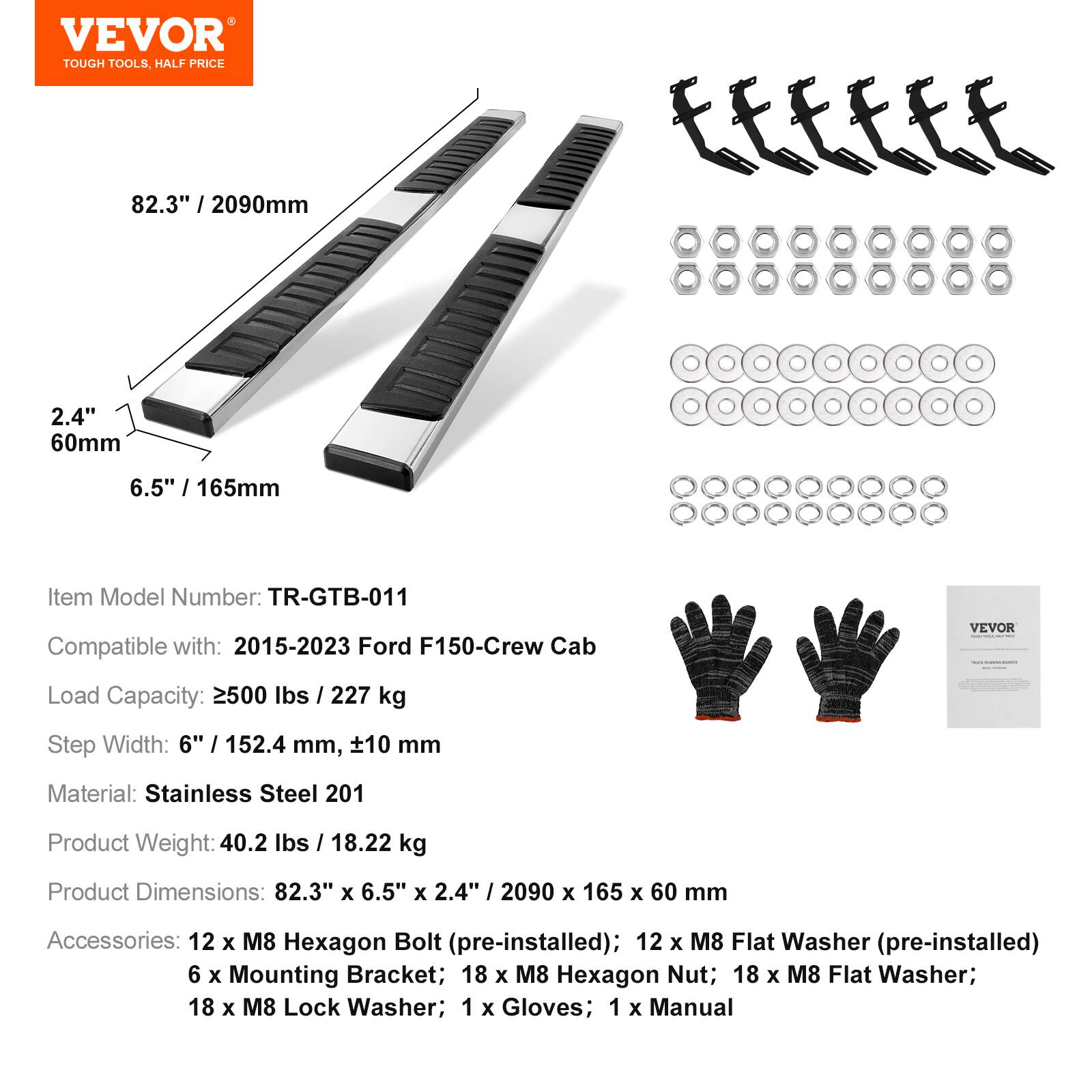 VEVOR TOUGH TOOLS, HALF PRICE

82.3" / 2090mm  
2.4" / 60mm  
6.5" / 165mm

Item Model Number: TR-GTB-011  
Compatible with: 2015-2023 Ford F150-Crew Cab

VEVOR Load Capacity: 2500 lbs / 227 kg  
Step Width: 6" / 152.4 mm, ±10 mm  
Material: Stainless Steel 201  
Product Weight: 40.2 lbs / 18.22 kg  
Product Dimensions: 82.3" x 6.5" x 2.4" / 2090 x 165 x 60 mm

Accessories:  
- 12 x M8 Hexagon Bolt (pre-installed)  
- 12 x M8 Flat Washer (pre-installed)  
- 6 x Mounting Bracket  
- 18 x M8 Hexagon Nut  
- 18 x M8 Flat Washer  
- 18 x M8 Lock Washer