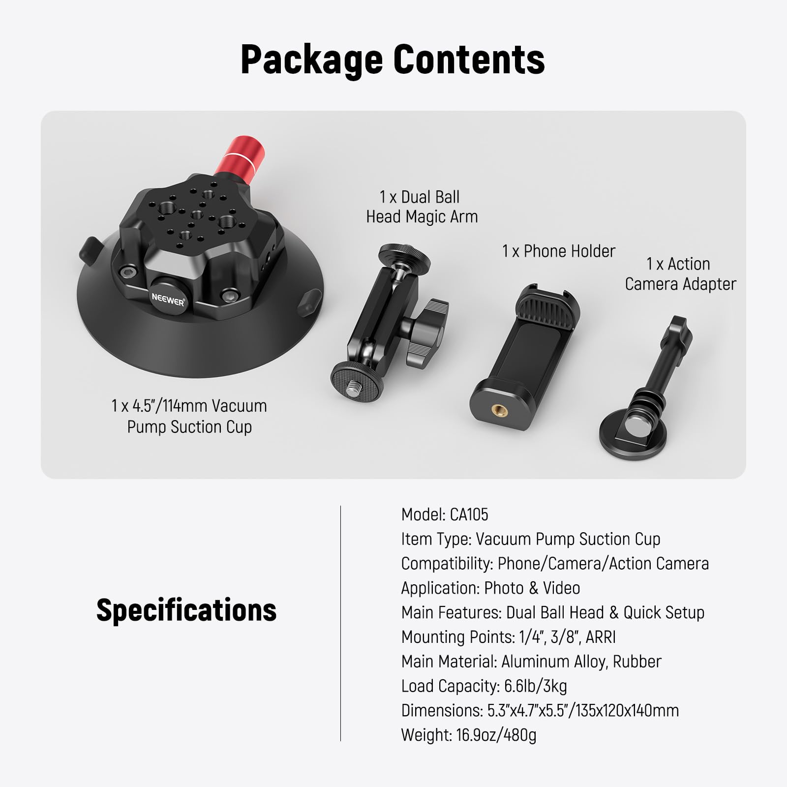 Package Contents  
1 x Dual Ball Head Magic Arm  
1 x Phone Holder  
1 x Action Camera Adapter  
1 x 4.5"/114mm Vacuum Pump Suction Cup  

Specifications  
Model: CA105  
Item Type: Vacuum Pump Suction Cup  
Compatibility: Phone/Camera/Action Camera  
Application: Photo & Video  
Main Features: Dual Ball Head & Quick Setup  
Mounting Points: 1/4", 3/8", ARRI  
Main Material: Aluminum Alloy, Rubber  
Load Capacity: 6.6lb/3kg  
Dimensions: 5.3"x4.7"x5.5/135x120x140mm  
Weight: 16.9oz/480g