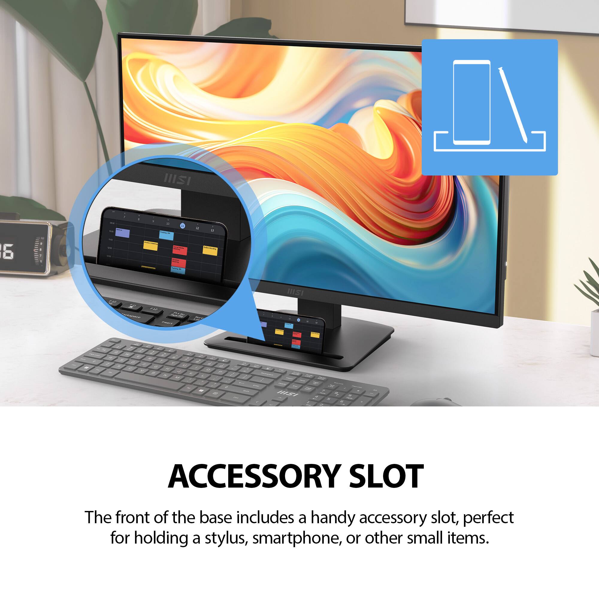 ACCESSORY SLOT

The front of the base includes a handy accessory slot, perfect for holding a stylus, smartphone, or other small items.