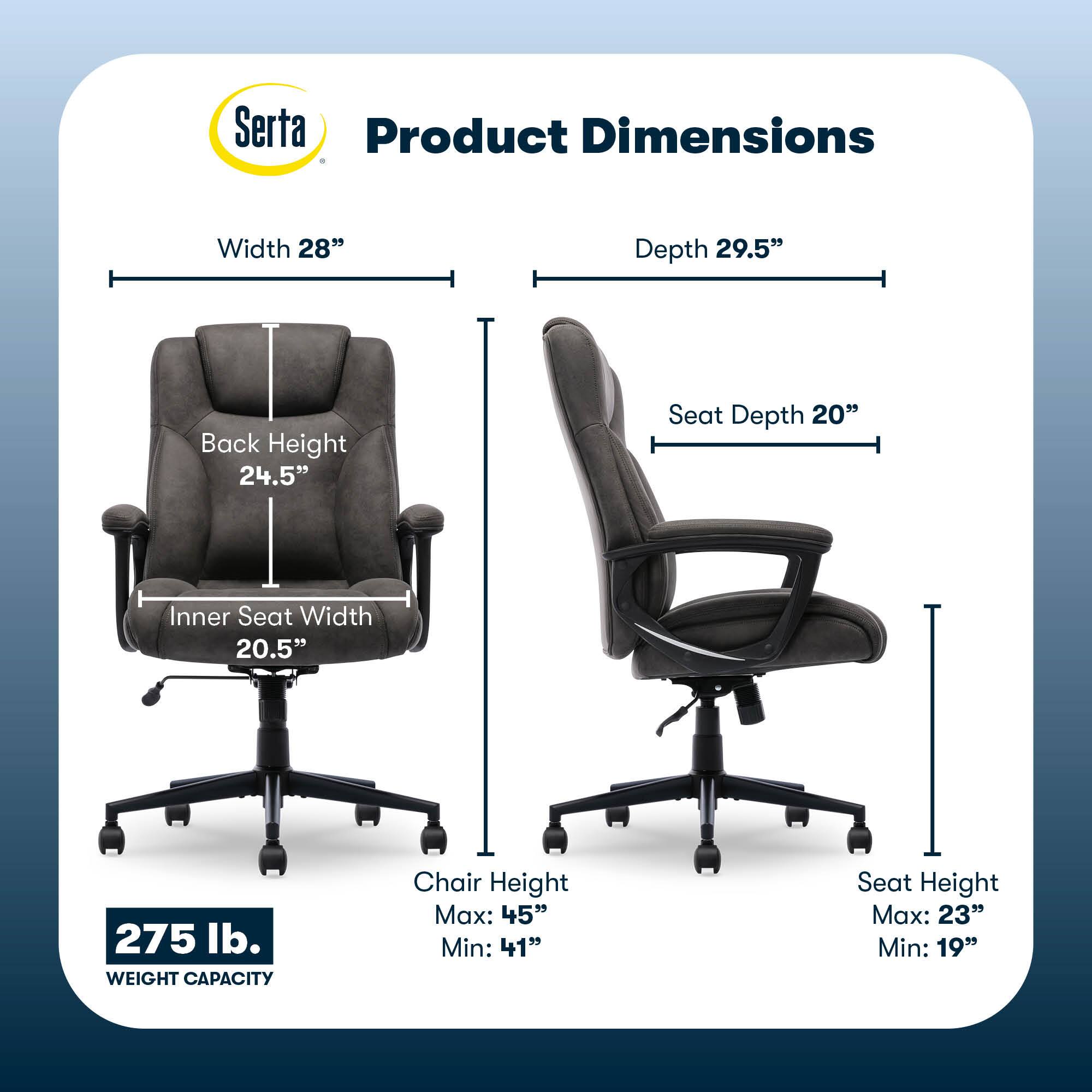 Serta Product Dimensions:

* Width: 28"
* Depth: 29.5"
* Back Height: 24.5"
* Seat Depth: 20"
* Inner Seat Width: 20.5"
* Weight Capacity: 275 lb.
* Chair Height Max: 45"
* Chair Height Min: 41"
* Seat Height Max: 23"
* Seat Height Min: 19"