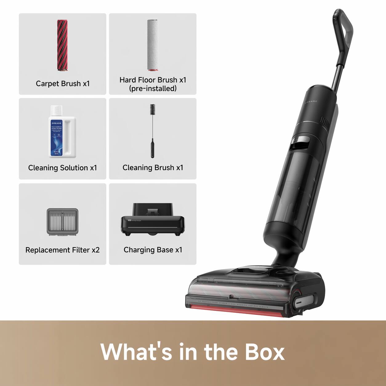 Carpet Brush x1  
Hard Floor Brush x1 (pre-installed)  
Cleaning Solution x1  
Cleaning Brush x1  
Replacement Filter x2  
Charging Base x1  

What's in the Box
