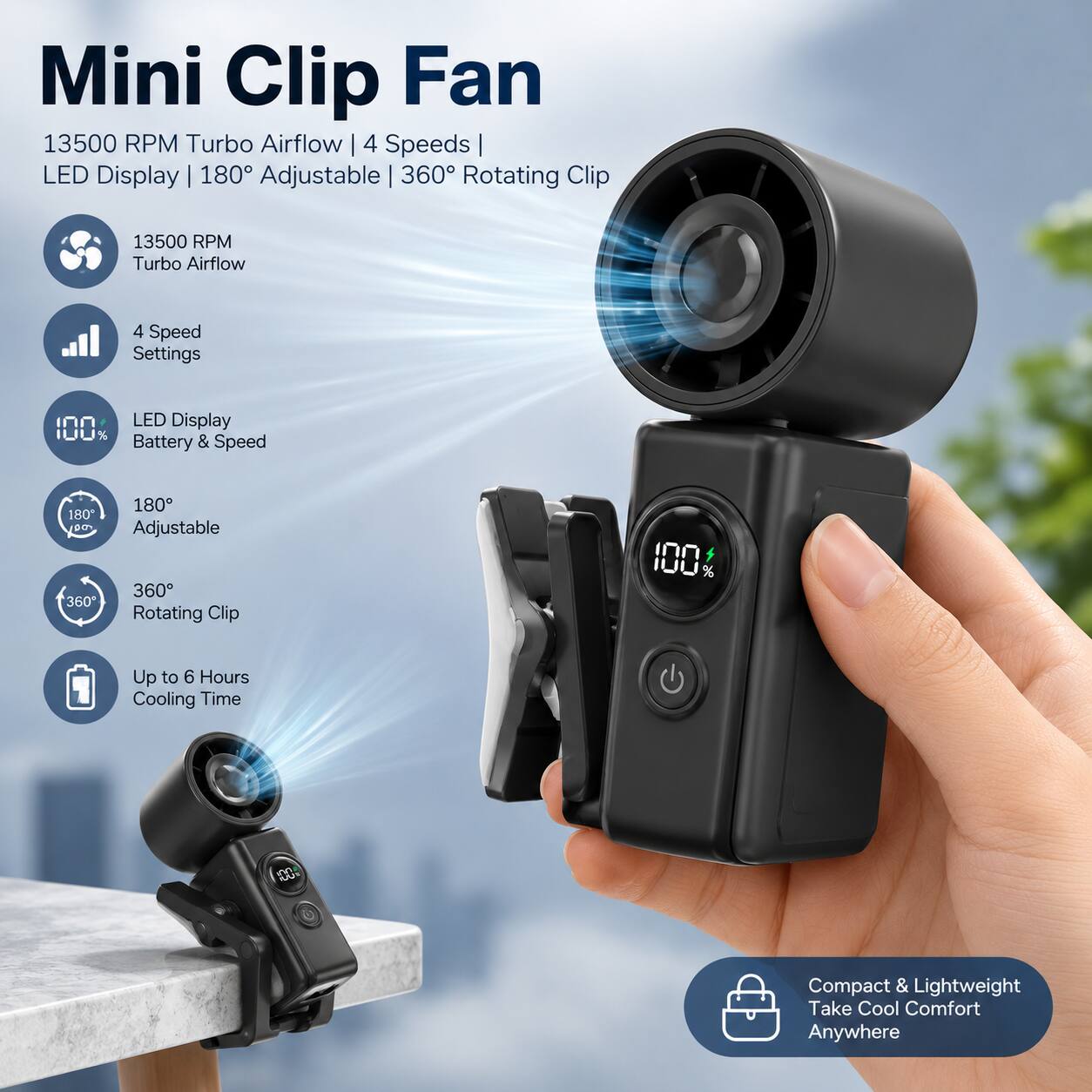 Mini Clip Fan 13500 RPM Turbo Airflow 4 Speeds LED Display | 180° Adjustable 360° Rotating Clip

13500 RPM Turbo Airflow
4 Speed Settings
LED Display 100% & Battery Speed
180° Adjustable 360° Rotating Clip
Up to 6 Hours Cooling Time
Compact & Lightweight Take Cool Comfort Anywhere