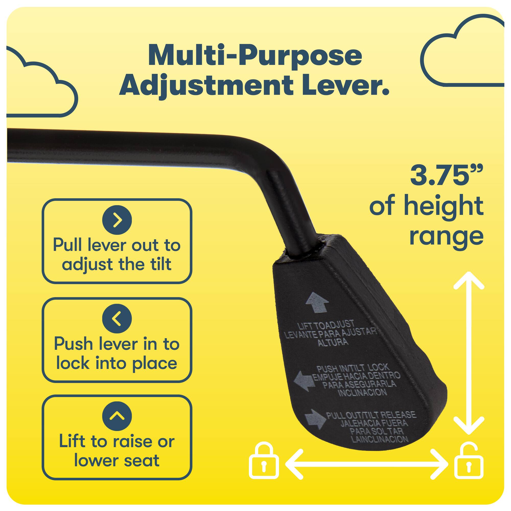 Multi-Purpose Adjustment Lever. Pull the lever out to adjust the tilt by 3.75" of height range. Push the lever in to lock the tilt into place. Lift to raise or lower the seat. Pull out the tilt release to adjust the tilt. Push in the tilt release to lock the tilt into place.