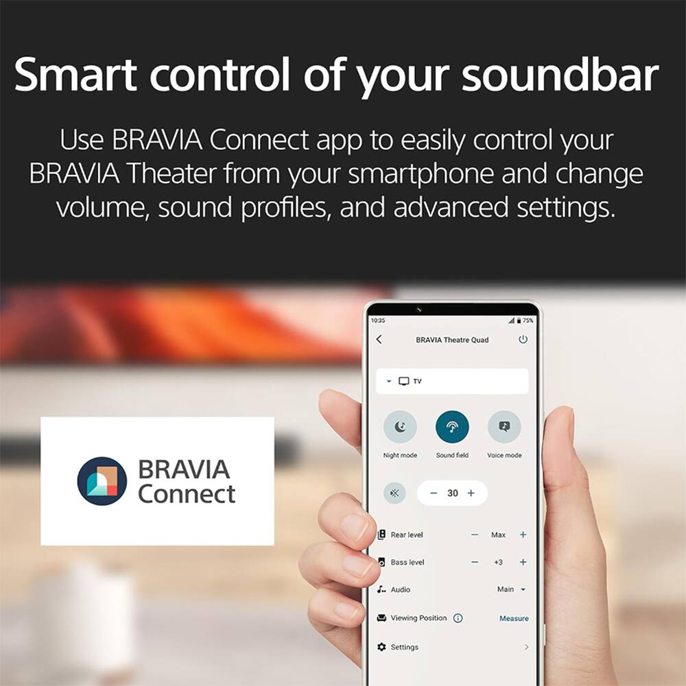 Smart control of your soundbar

Use BRAVIA Connect app to easily control your BRAVIA Theater from your smartphone and change volume, sound profiles, and advanced settings.

10:35 70% BRAVIA Theatre Quad TV BRAVIA Connect Night mode K Sound field I 30 + Voice mode Rear level Max + Bass level - +3 + Audio Main Viewing Position Measure Settings