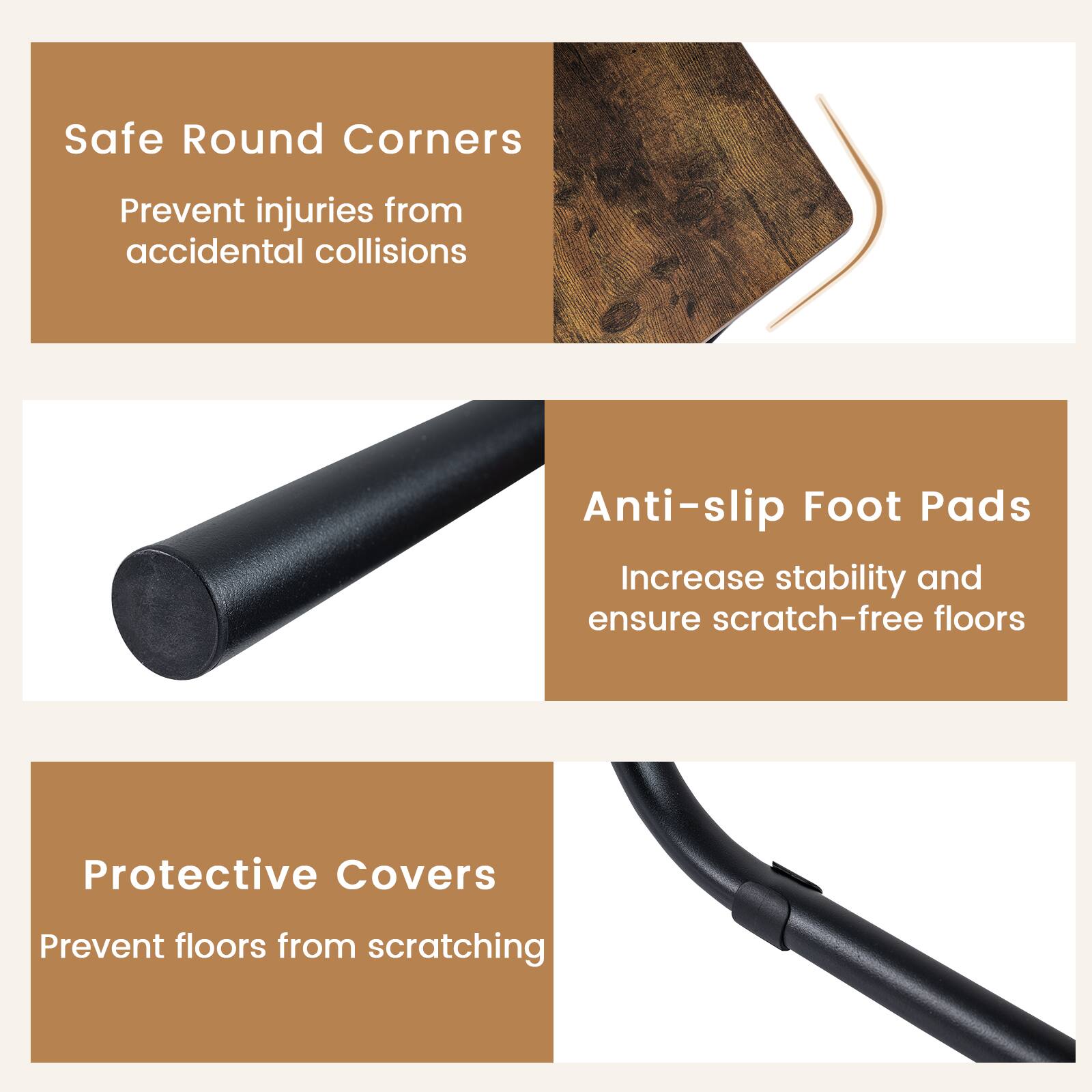 Safe Round Corners  
Prevent injuries from accidental collisions  

Anti-slip Foot Pads  
Increase stability and ensure scratch-free floors  

Protective Covers  
Prevent floors from scratching