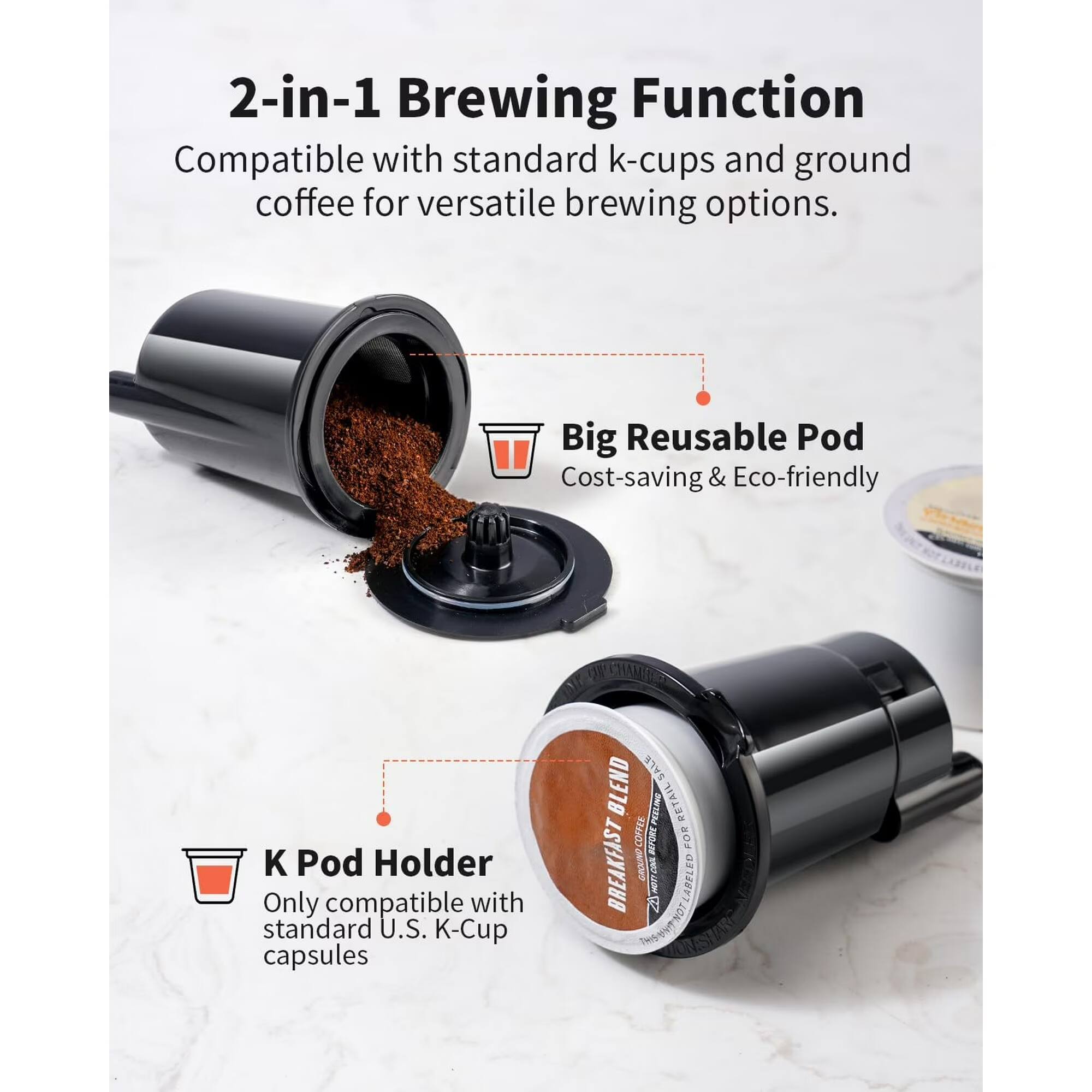 2-in-1 Brewing Function  
Compatible with standard k-cups and ground coffee for versatile brewing options.  

Big Reusable Pod  
Cost-saving & Eco-friendly  

K Pod Holder  
Only compatible with standard U.S. K-Cup capsules
