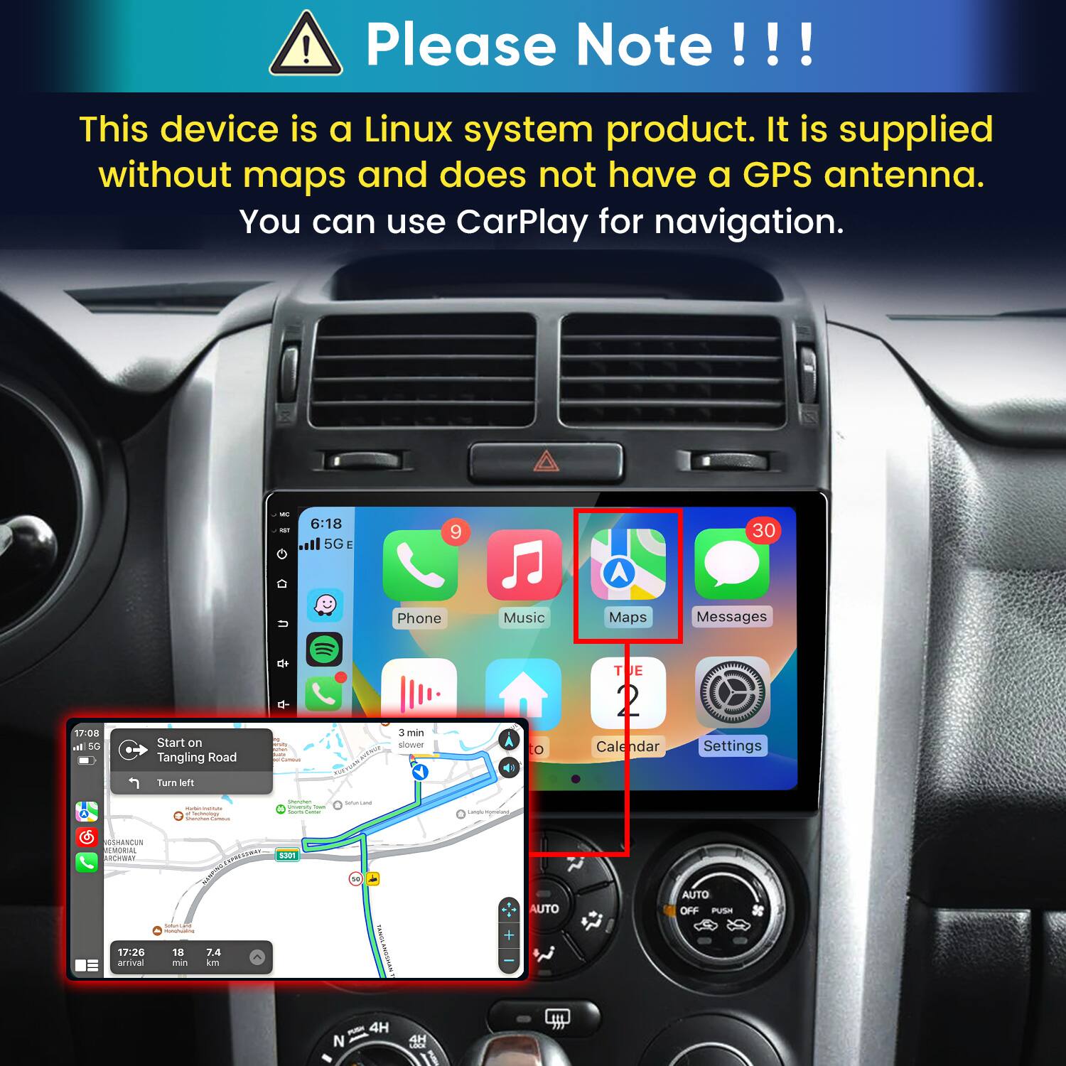 ! Please Note!!!
This device is a Linux system product. It is supplied without maps and does not have a GPS antenna. You can use CarPlay for navigation.
6:18 5G E
9
30
17:08 all 5G
Start on Tangling Road
u evinen ART Carbohy
Phone 3 min slower
Music 0
Maps Messages T  Calendar Settings
Turn left
 - e Contervations - Sana
Gransten instory Total and fame
Saturicated
GSHANCUN MEMORIAL ARCHWAY 17:26 arrival
 S301 UNIONTS prw.limadad MEDECING/THICTED. 18 7.4 min km
TAMIN ANGSHAN
+
AUTO
AUTO OFF PUSH
N
4H
4H LOCK il