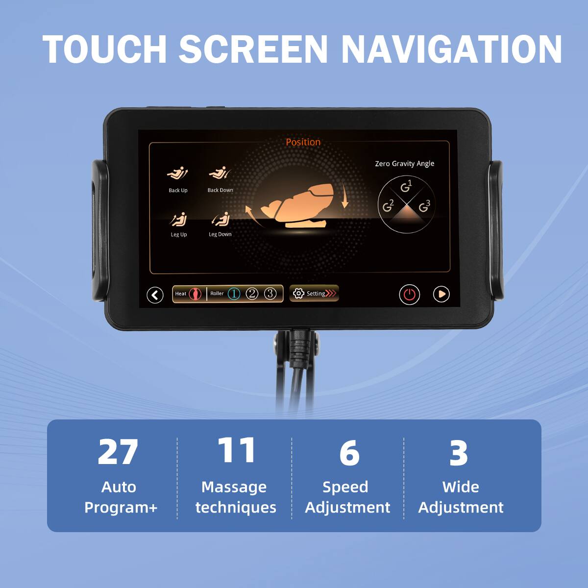 TOUCH SCREEN NAVIGATION

Position

Zero Gravity Angle

Back Up  
Back Down  
Leg Up  
Leg Down

27 Auto Program+  
11 Massage techniques  
6 Speed Adjustment  
3 Wide Adjustment
