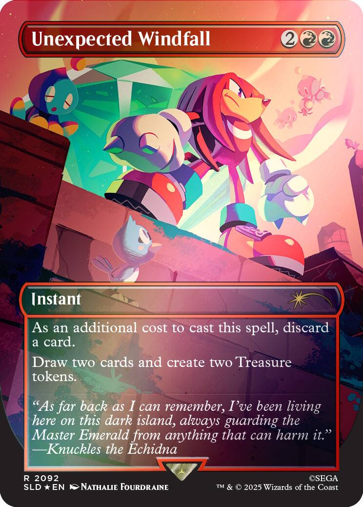 Unexpected Windfall  
2  
Instant  
As an additional cost to cast this spell, discard a card. Draw two cards and create two Treasure tokens.  
"As far back as I can remember, I've been living here on this dark island, always guarding the Master Emerald from anything that can harm it." -Knuckles the Echidna  
R 2092 SLD EN  
NATHALIE FOURDRAINE  
©SEGA TM & 2025 Wizards of the Coast