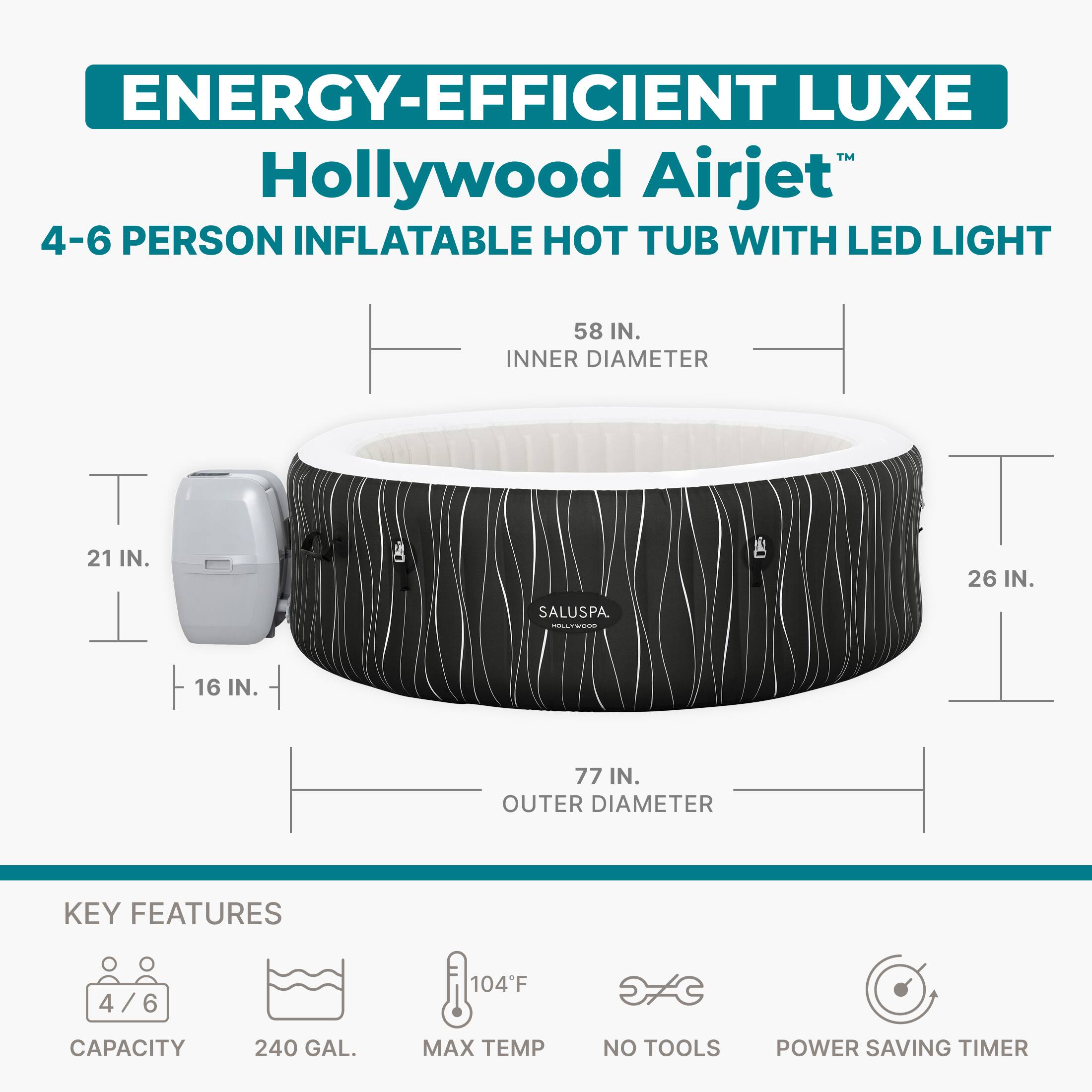 ENERGY-EFFICIENT LUXE  
Hollywood Airjet™  
4-6 PERSON INFLATABLE HOT TUB WITH LED LIGHT  

58 IN. INNER DIAMETER  
21 IN.  
16 IN.  
77 IN. OUTER DIAMETER  
26 IN.  

KEY FEATURES  
4/6 CAPACITY  
240 GAL.  
104°F MAX TEMP  
NO TOOLS  
POWER SAVING TIMER