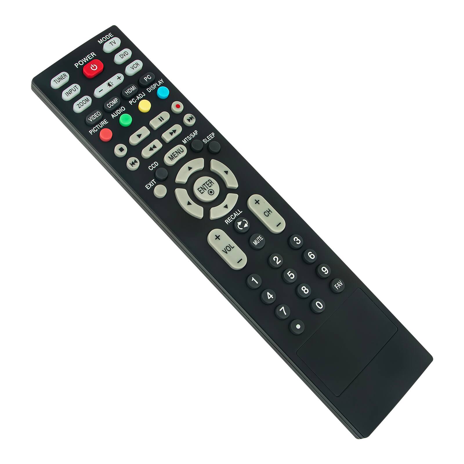 MODE TV DVD VCR PC  
POWER  
TUNER INPUT HDMI ZOOM COMP PC-ADJ DISPLAY  
VIDEO AUDIO PICTURE MTS/SAP SLEEP  
MENU EXIT ENTER O + RECALL CH C I + MUTE  
VOL 3 2 6 5 9 1 FAV 8 4 0 7  
CALL  
0 1 2 3 4 5 6 7 8 9 0  
FAN