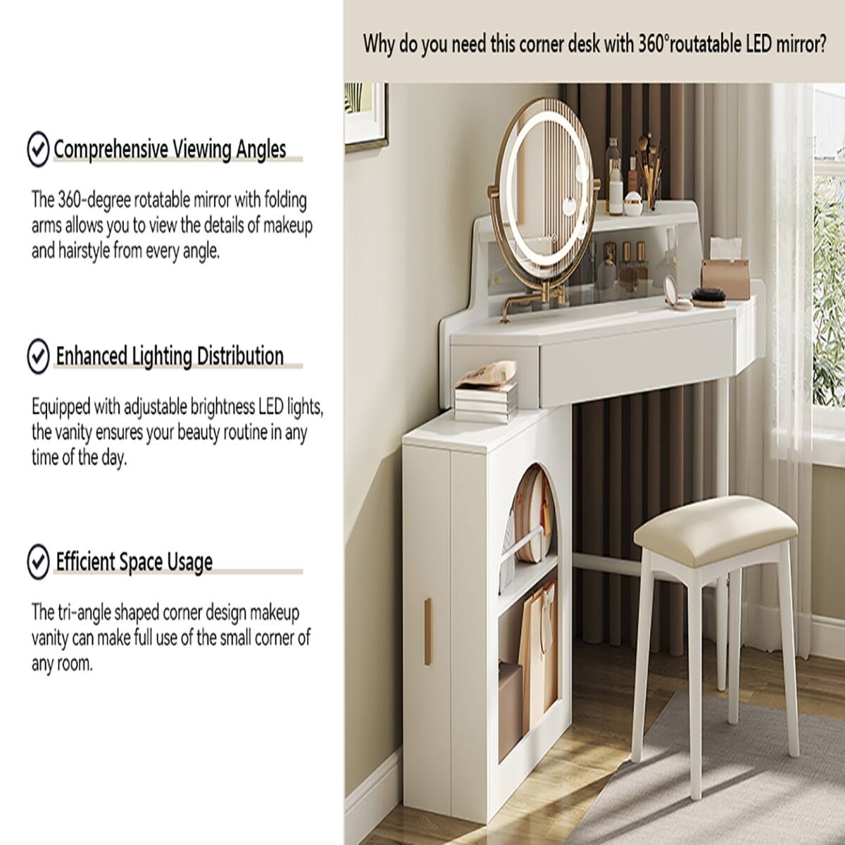Why do you need this corner desk with 360° rotatable LED mirror?

- Comprehensive Viewing Angles
  The 360-degree rotatable mirror with folding arms allows you to view the details of makeup and hairstyle from every angle.

- Enhanced Lighting Distribution
  Equipped with adjustable brightness LED lights, the vanity ensures your beauty routine in any time of the day.

- Efficient Space Usage
  The tri-angle shaped corner design makeup vanity can make full use of the small corner of any room.