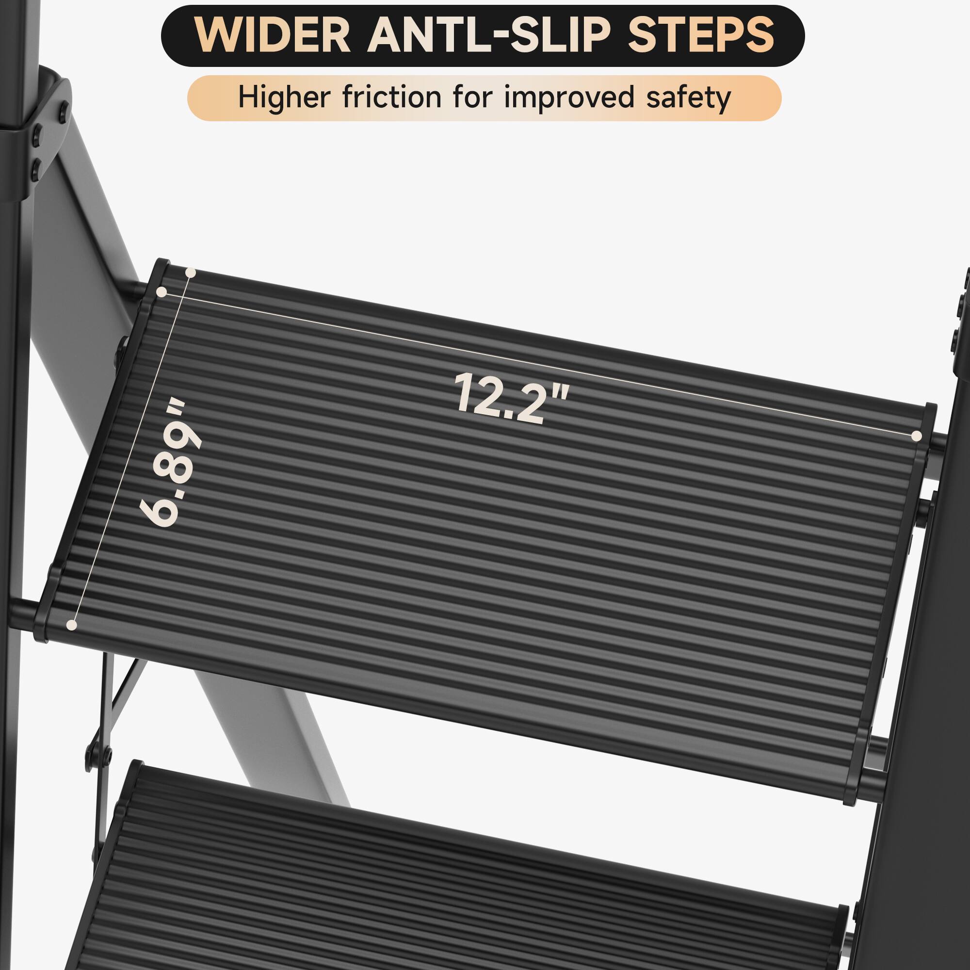 WIDER ANTL-SLIP STEPS  
Higher friction for improved safety  

6.89"  
12.2"