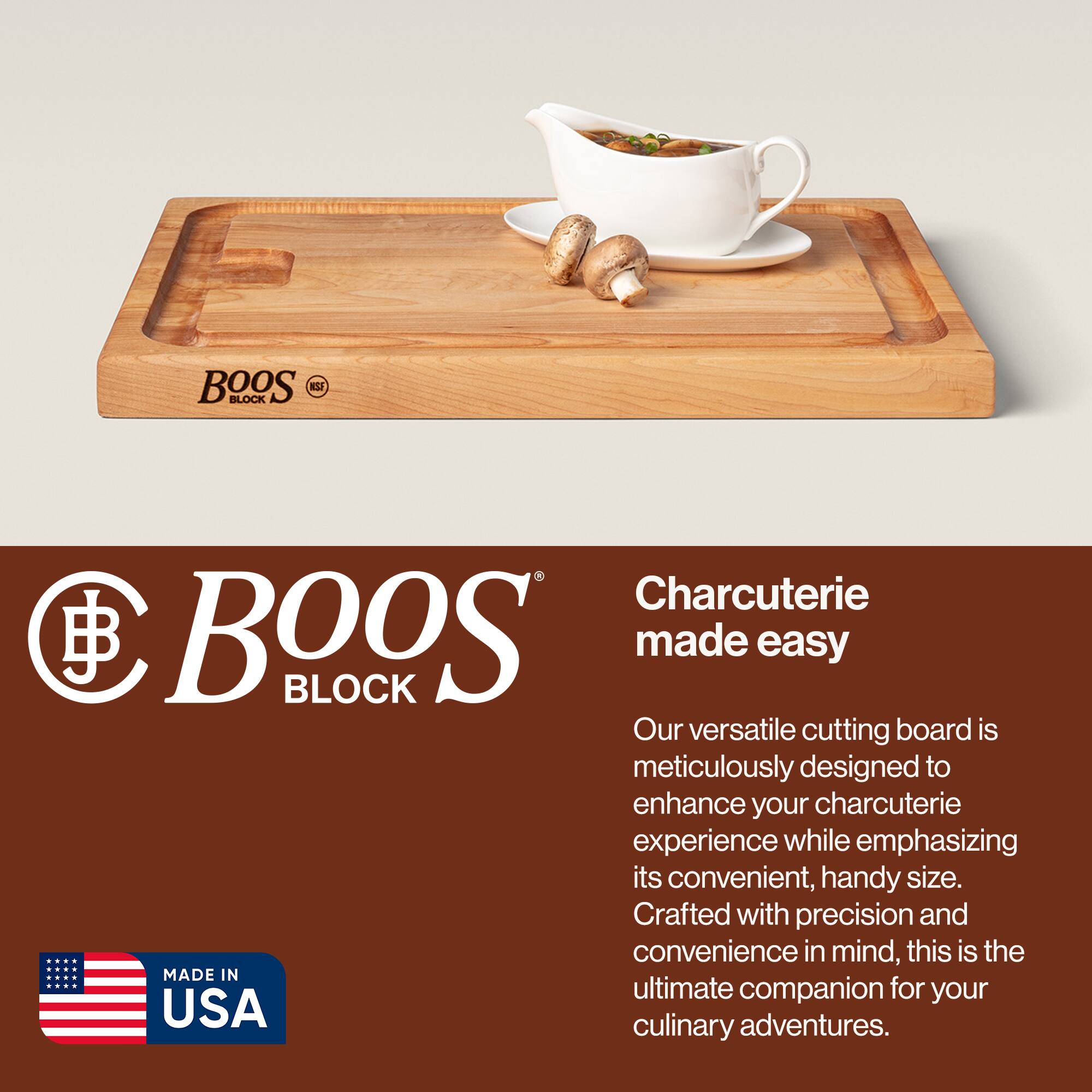 BOOS BLOCK  
Charcuterie made easy  

Our versatile cutting board is meticulously designed to enhance your charcuterie experience while emphasizing its convenient, handy size. Crafted with precision and convenience in mind, this is the ultimate companion for your culinary adventures.  

MADE IN USA