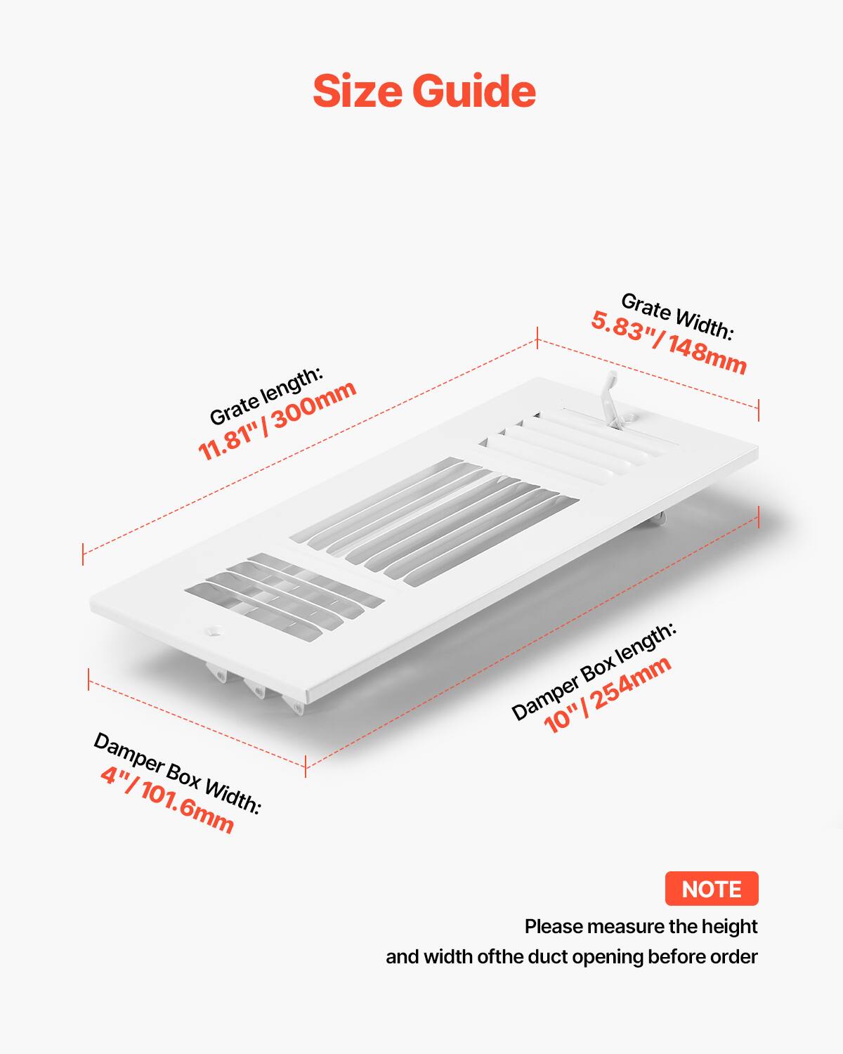 Size Guide

Grate length: 11.81"/300mm  
Grate width: 5.83"/148mm  
Damper Box length: 10"/254mm  
Damper Box width: 4"/101.6mm  

NOTE: Please measure the height and width of the duct opening before order