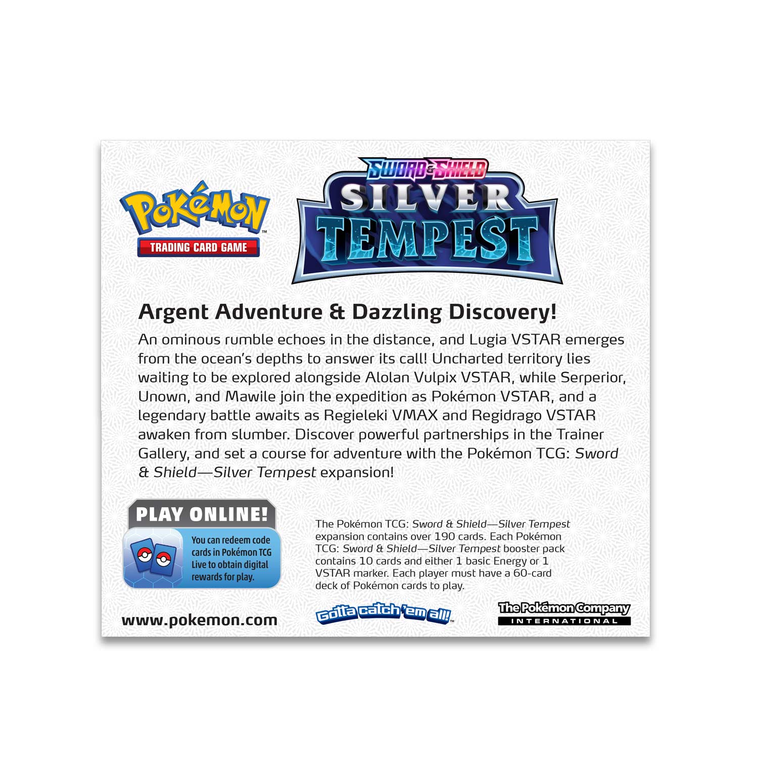 **Sword & Shield Silver Tempest**

**Argent Adventure & Dazzling Discovery!**

An ominous rumble echoes in the distance, and Lugia VSTAR emerges from the ocean's depths to answer its call! Uncharted territory lies waiting to be explored alongside Alolan Vulpix VSTAR, while Serperior, Unown, and Mawile join the expedition as Pokémon VSTAR, and a legendary battle awaits as Regieleki VMAX and Regidrago VSTAR awaken from slumber. Discover powerful partnerships in the Trainer Gallery, and set a course for adventure with the Pokémon TCG: Sword & Shield—Silver Tempest expansion!

**PLAY ONLINE!**

You can redeem code cards in Pokémon TCG Live to obtain digital rewards for play.

**The Pokémon TCG: Sword & Shield—Silver Tempest expansion contains over 190 cards. Each Pokémon TCG: Sword & Shield—Silver Tempest booster pack contains 10 cards and either 1 basic Energy or 1 VSTAR marker. Each player must have a 60-card deck of Pokémon cards to play.**

**Gotta catch 'em all!**

**The Pokémon Company International**

www.pokemon.com