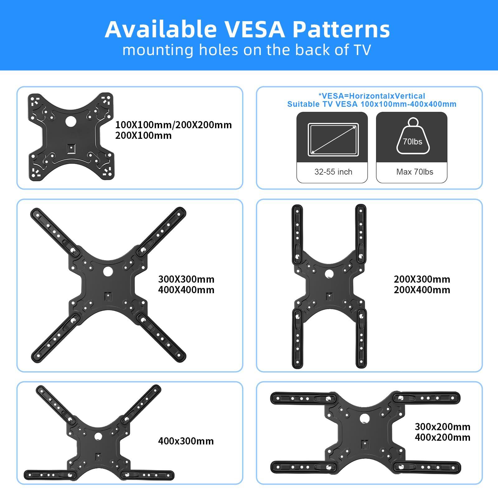 Available VESA Patterns  
mounting holes on the back of TV

VESA=HorizontalxVertical  
Suitable TV VESA 100x100mm-400x400mm  
100X100mm/200X200mm  
200X100mm  
300X300mm  
400X400mm  
200X300mm  
200X400mm  
400x300mm  
300x200mm  
400x200mm  

*VESA=HorizontalxVertical  
Suitable TV VESA 100x100mm-400x400mm  
32-55 inch  
Max 70lbs  
70lbs