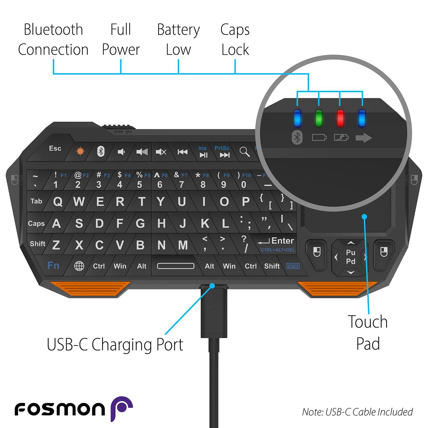 Bluetooth Connection Full Power Battery Caps Lock Esc Ins PrtSc ! F1 1 Tab Q Caps A Shift Z Fn F2 # F3 $ F4 2 3 4 W E R S D F X C V Ctrl Win % F5 5 T G Alt ^ F6 6 Y H N & F7 7 U J M * F8 8 I F 9 0 O P } [ ] " K L V ? Enter CTNL+ALT+DEL Alt Win Ctrl Shift BI Pu Pd USB-C Charging Port Touch Pad Fosmon Note: USB-C Cable Included