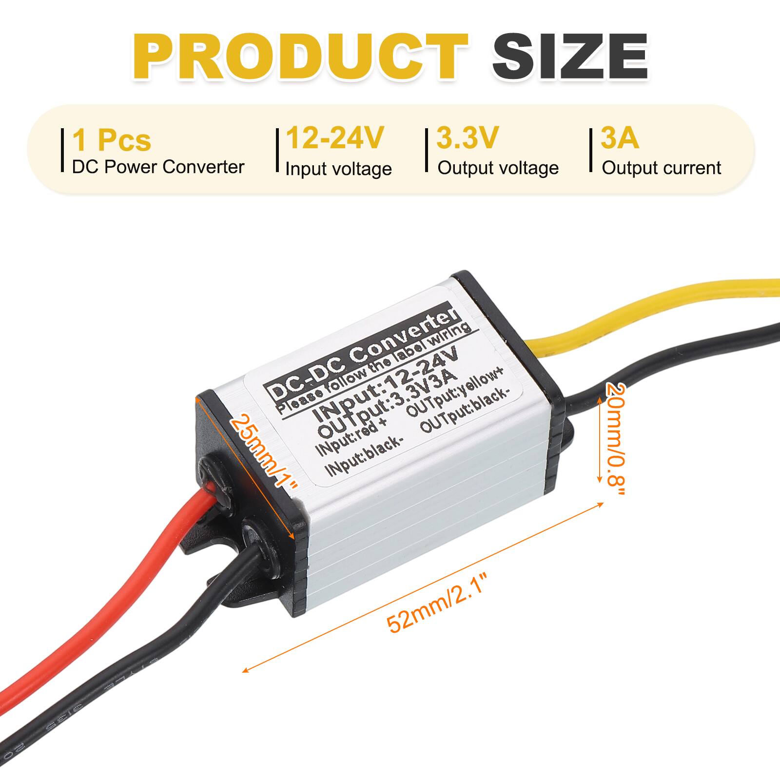 PRODUCT SIZE  
1 Pcs  
12-24V DC Power Converter  
Input voltage: 12-24V  
Output voltage: 3.3V  
Output current: 3A  

DC-DC Converter  
Please follow the label wiring  
Input: red +, black -  
Output: yellow +, black -  

Dimensions:  
25mm/1" (width)  
52mm/2.1" (length)  
20mm/0.8" (height)